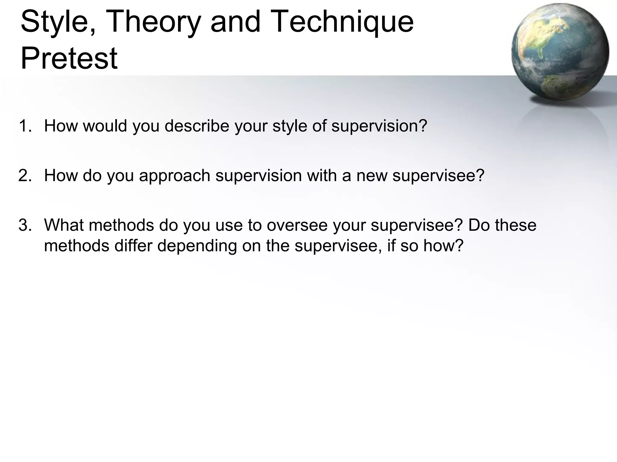 Style, Theory and Technique
Pretest
1. How would you describe your style of supervision?
2. How do you approach supervision with a new supervisee?
3. What methods do you use to oversee your supervisee? Do these
methods differ depending on the supervisee, if so how?
 