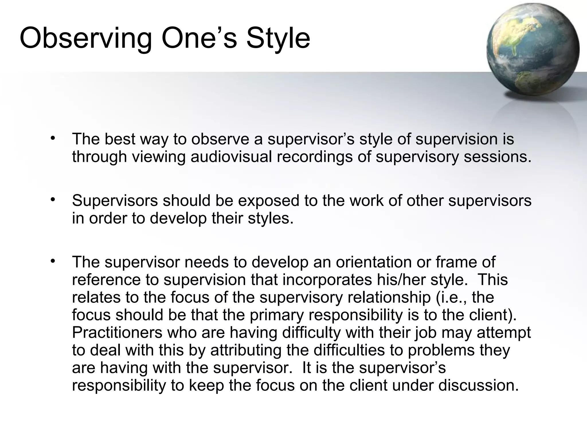 Observing One’s Style
• The best way to observe a supervisor’s style of supervision is
through viewing audiovisual recordings of supervisory sessions.
• Supervisors should be exposed to the work of other supervisors
in order to develop their styles.
• The supervisor needs to develop an orientation or frame of
reference to supervision that incorporates his/her style. This
relates to the focus of the supervisory relationship (i.e., the
focus should be that the primary responsibility is to the client).
Practitioners who are having difficulty with their job may attempt
to deal with this by attributing the difficulties to problems they
are having with the supervisor. It is the supervisor’s
responsibility to keep the focus on the client under discussion.
 