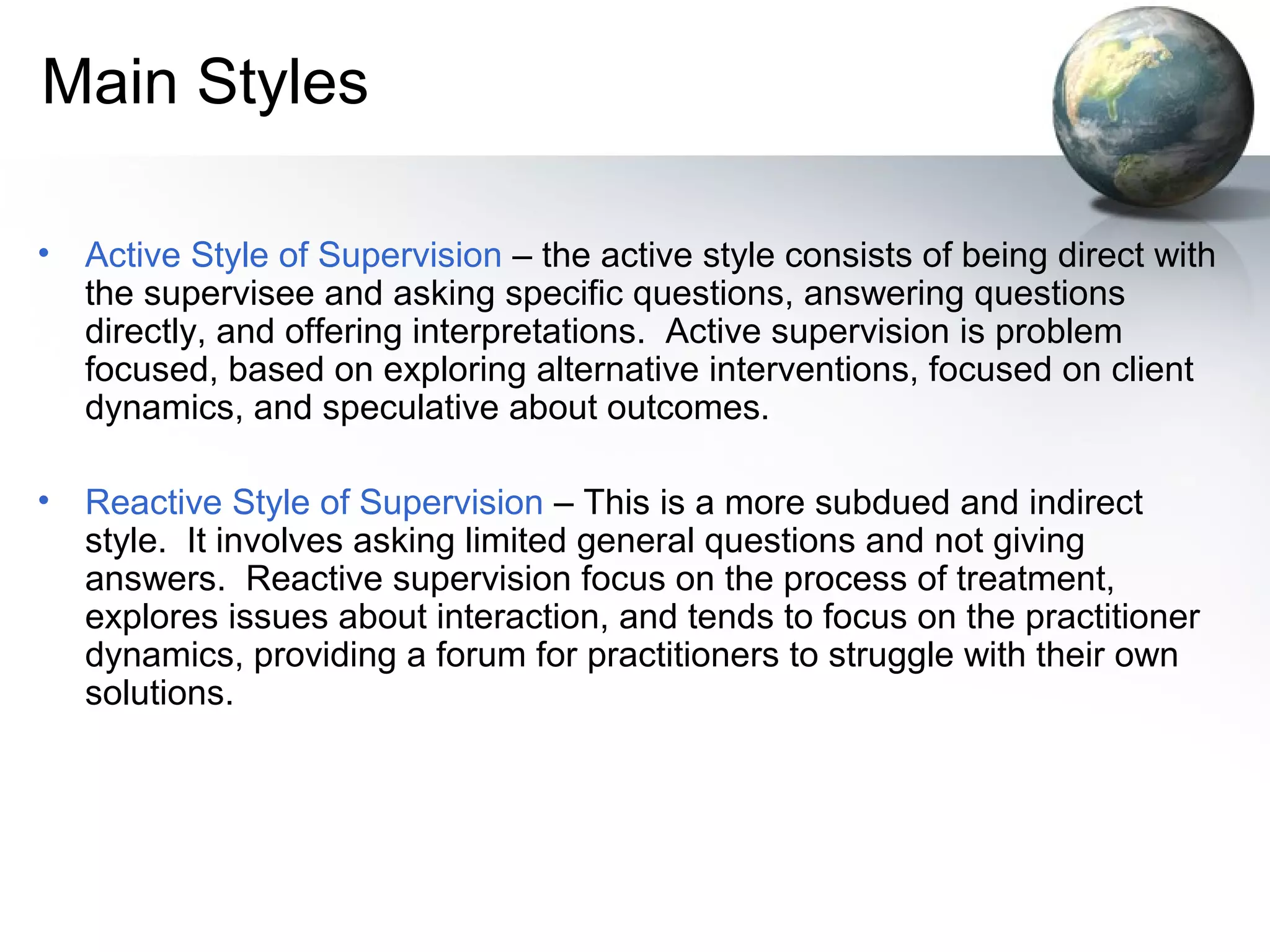 Main Styles
• Active Style of Supervision – the active style consists of being direct with
the supervisee and asking specific questions, answering questions
directly, and offering interpretations. Active supervision is problem
focused, based on exploring alternative interventions, focused on client
dynamics, and speculative about outcomes.
• Reactive Style of Supervision – This is a more subdued and indirect
style. It involves asking limited general questions and not giving
answers. Reactive supervision focus on the process of treatment,
explores issues about interaction, and tends to focus on the practitioner
dynamics, providing a forum for practitioners to struggle with their own
solutions.
 