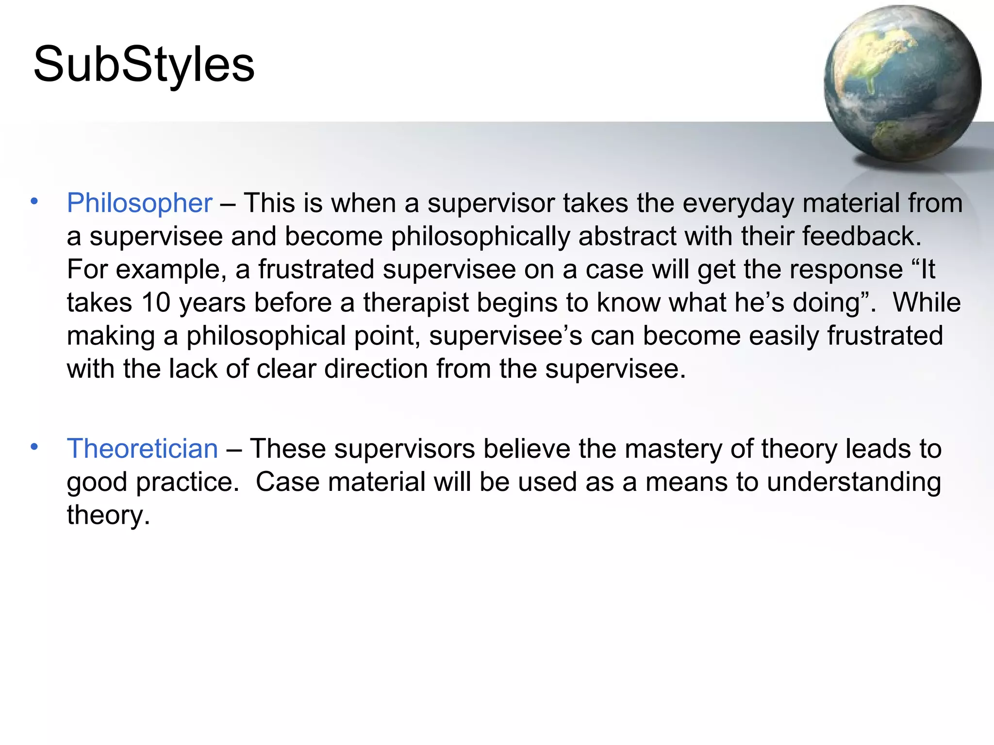 SubStyles
• Philosopher – This is when a supervisor takes the everyday material from
a supervisee and become philosophically abstract with their feedback.
For example, a frustrated supervisee on a case will get the response “It
takes 10 years before a therapist begins to know what he’s doing”. While
making a philosophical point, supervisee’s can become easily frustrated
with the lack of clear direction from the supervisee.
• Theoretician – These supervisors believe the mastery of theory leads to
good practice. Case material will be used as a means to understanding
theory.
 