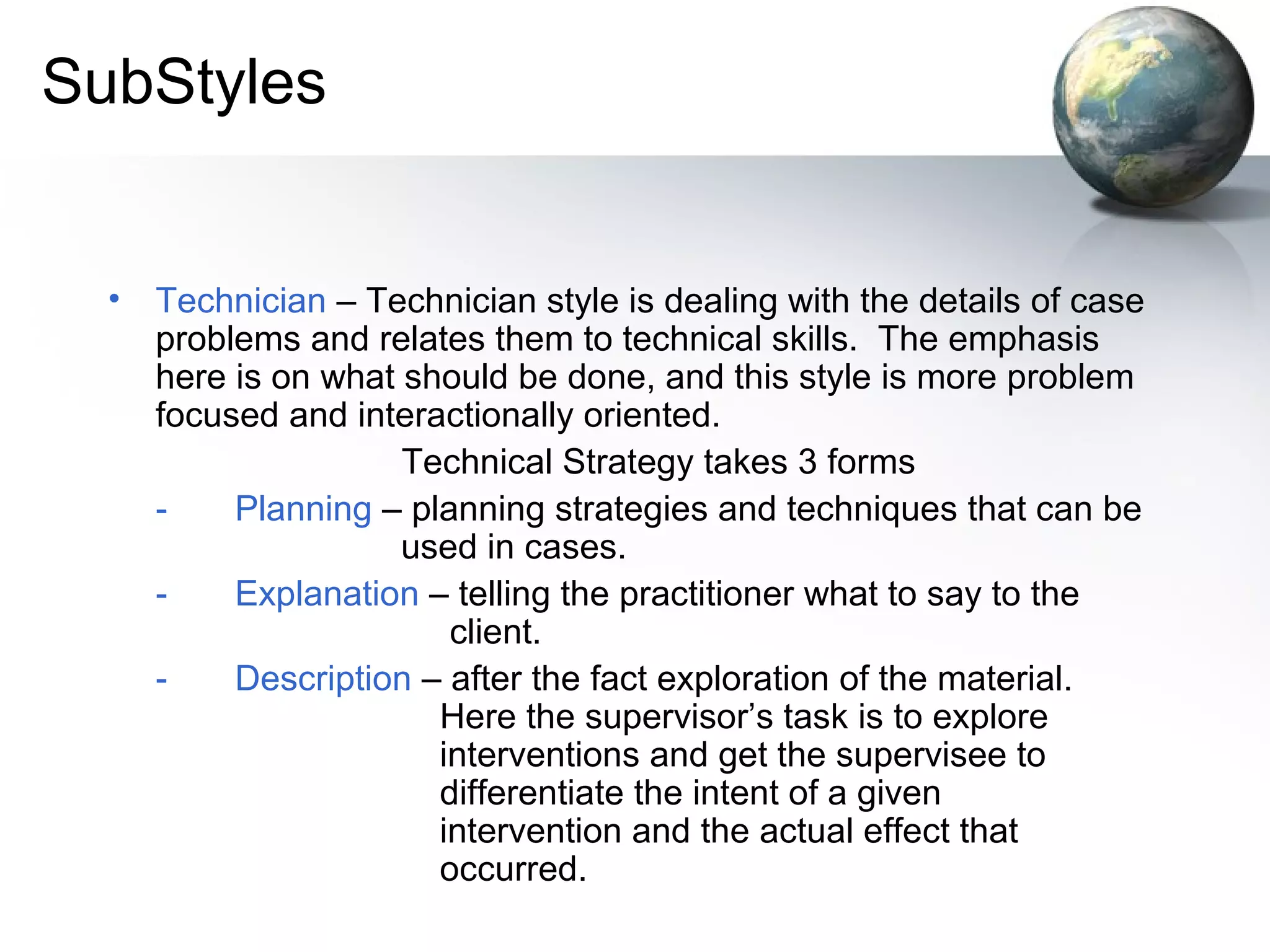 SubStyles
• Technician – Technician style is dealing with the details of case
problems and relates them to technical skills. The emphasis
here is on what should be done, and this style is more problem
focused and interactionally oriented.
Technical Strategy takes 3 forms
- Planning – planning strategies and techniques that can be
used in cases.
- Explanation – telling the practitioner what to say to the
client.
- Description – after the fact exploration of the material.
Here the supervisor’s task is to explore
interventions and get the supervisee to
differentiate the intent of a given
intervention and the actual effect that
occurred.
 