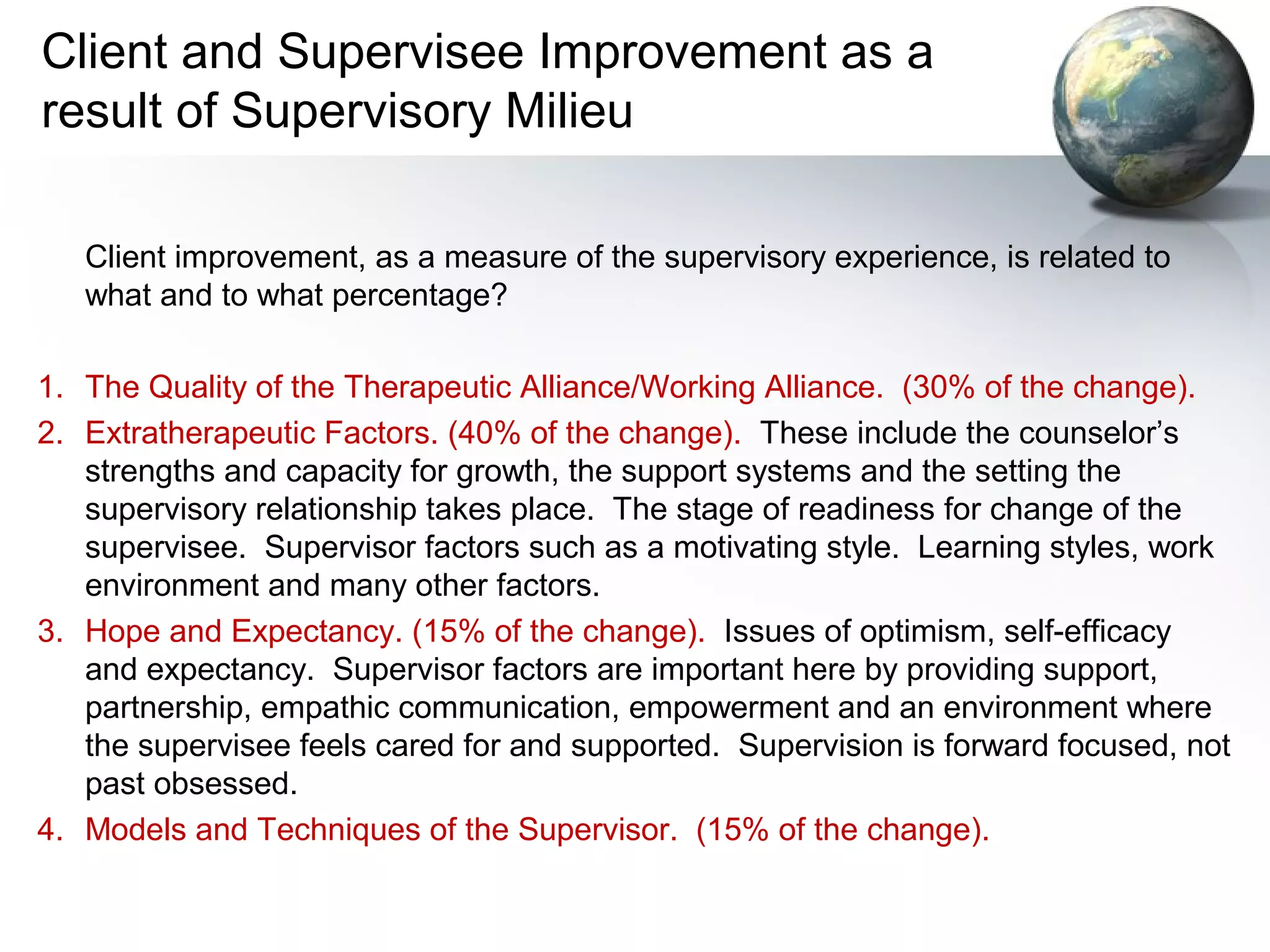 Client and Supervisee Improvement as a
result of Supervisory Milieu
Client improvement, as a measure of the supervisory experience, is related to
what and to what percentage?
1. The Quality of the Therapeutic Alliance/Working Alliance. (30% of the change).
2. Extratherapeutic Factors. (40% of the change). These include the counselor’s
strengths and capacity for growth, the support systems and the setting the
supervisory relationship takes place. The stage of readiness for change of the
supervisee. Supervisor factors such as a motivating style. Learning styles, work
environment and many other factors.
3. Hope and Expectancy. (15% of the change). Issues of optimism, self-efficacy
and expectancy. Supervisor factors are important here by providing support,
partnership, empathic communication, empowerment and an environment where
the supervisee feels cared for and supported. Supervision is forward focused, not
past obsessed.
4. Models and Techniques of the Supervisor. (15% of the change).
 