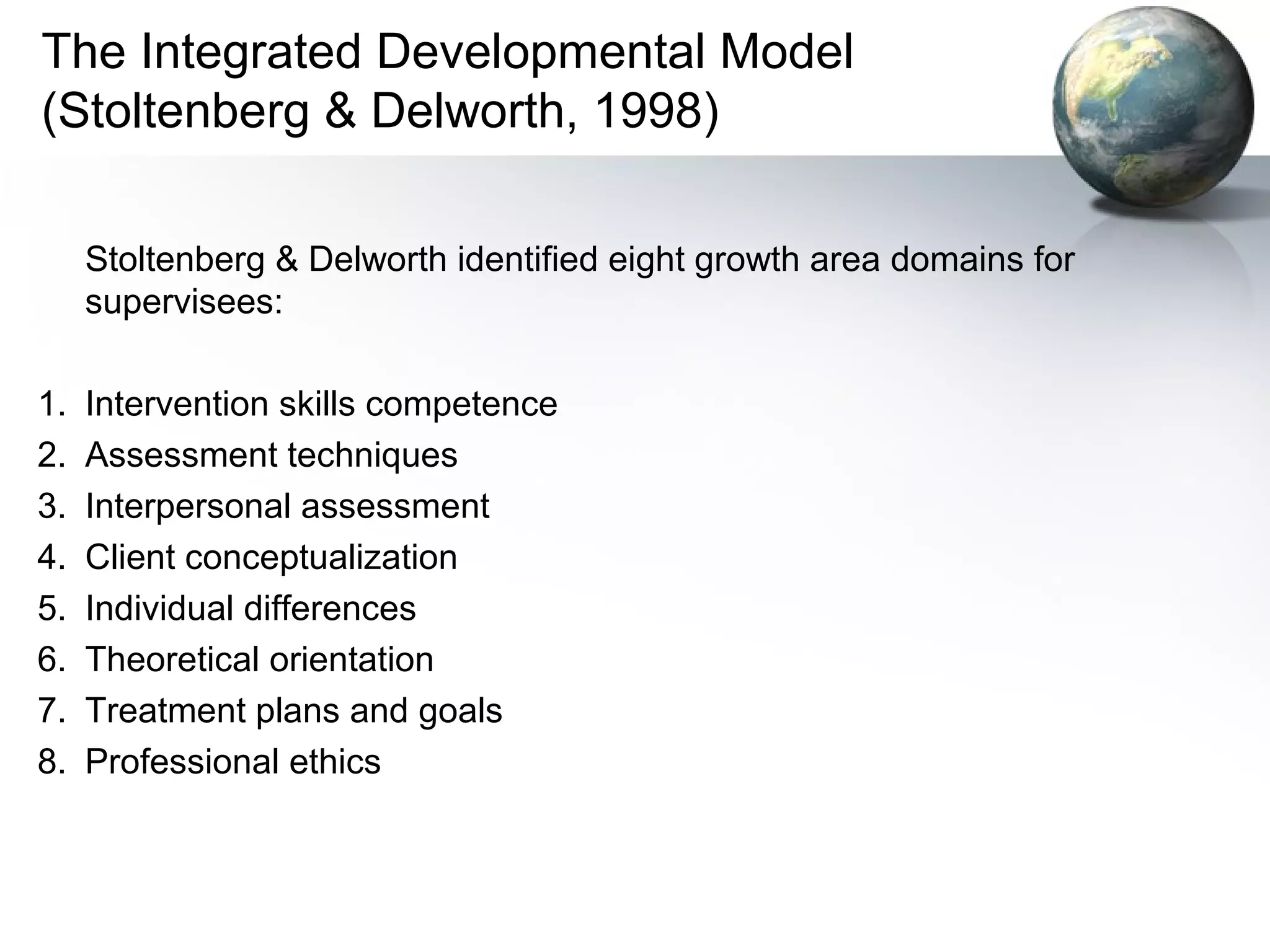 The Integrated Developmental Model
(Stoltenberg & Delworth, 1998)
Stoltenberg & Delworth identified eight growth area domains for
supervisees:
1. Intervention skills competence
2. Assessment techniques
3. Interpersonal assessment
4. Client conceptualization
5. Individual differences
6. Theoretical orientation
7. Treatment plans and goals
8. Professional ethics
 