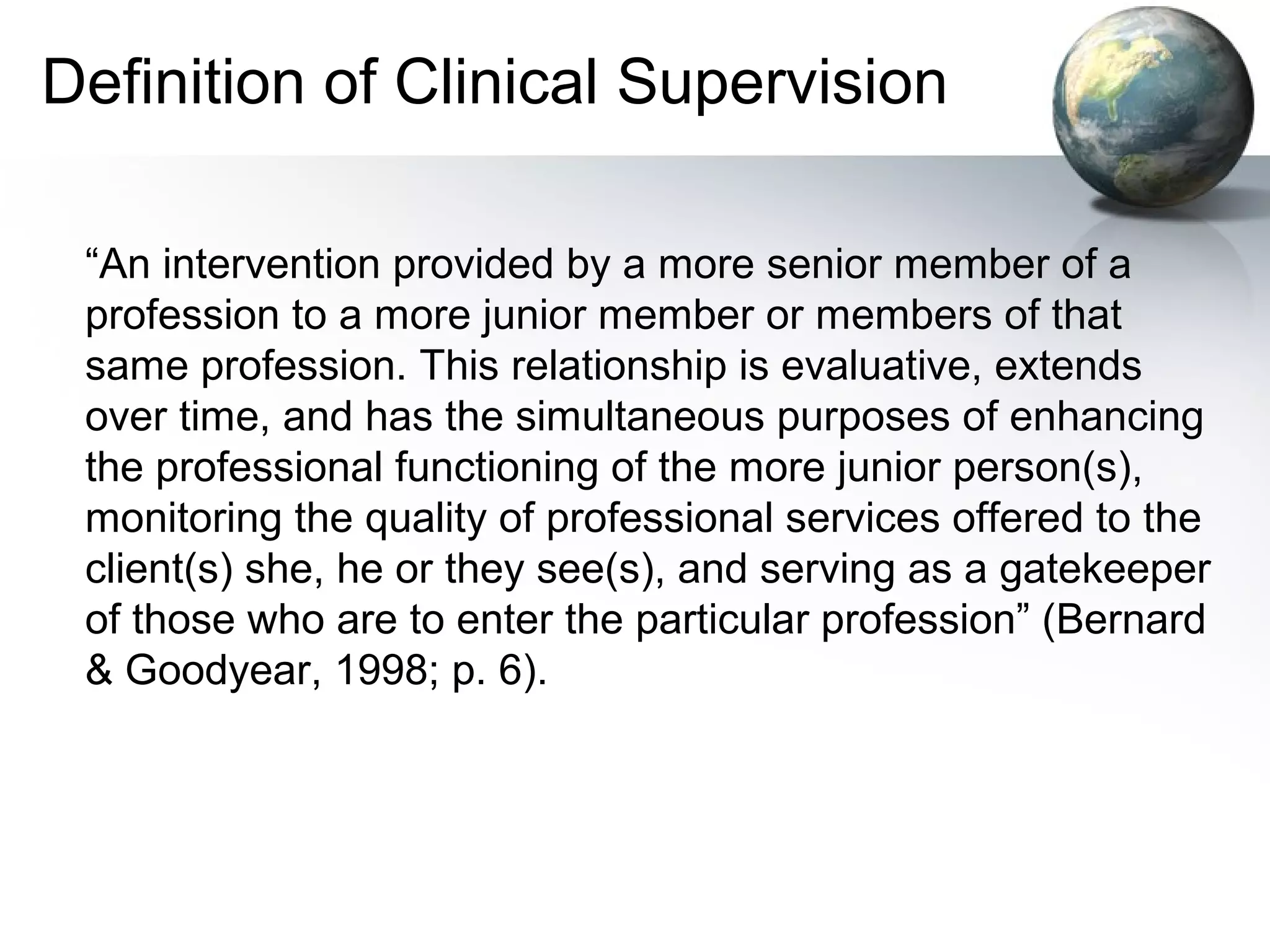 Definition of Clinical Supervision
“An intervention provided by a more senior member of a
profession to a more junior member or members of that
same profession. This relationship is evaluative, extends
over time, and has the simultaneous purposes of enhancing
the professional functioning of the more junior person(s),
monitoring the quality of professional services offered to the
client(s) she, he or they see(s), and serving as a gatekeeper
of those who are to enter the particular profession” (Bernard
& Goodyear, 1998; p. 6).
 