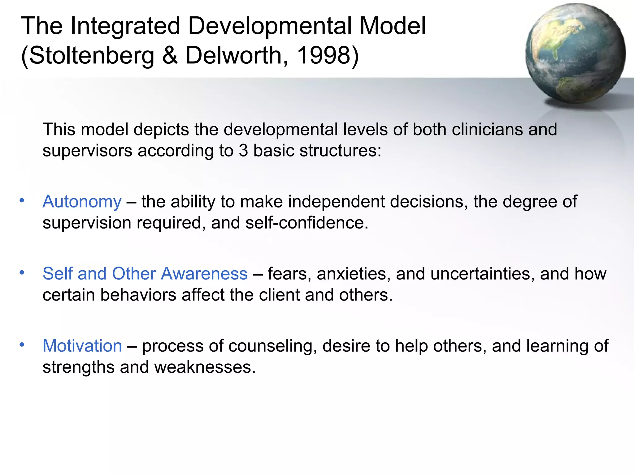 The Integrated Developmental Model
(Stoltenberg & Delworth, 1998)
This model depicts the developmental levels of both clinicians and
supervisors according to 3 basic structures:
• Autonomy – the ability to make independent decisions, the degree of
supervision required, and self-confidence.
• Self and Other Awareness – fears, anxieties, and uncertainties, and how
certain behaviors affect the client and others.
• Motivation – process of counseling, desire to help others, and learning of
strengths and weaknesses.
 