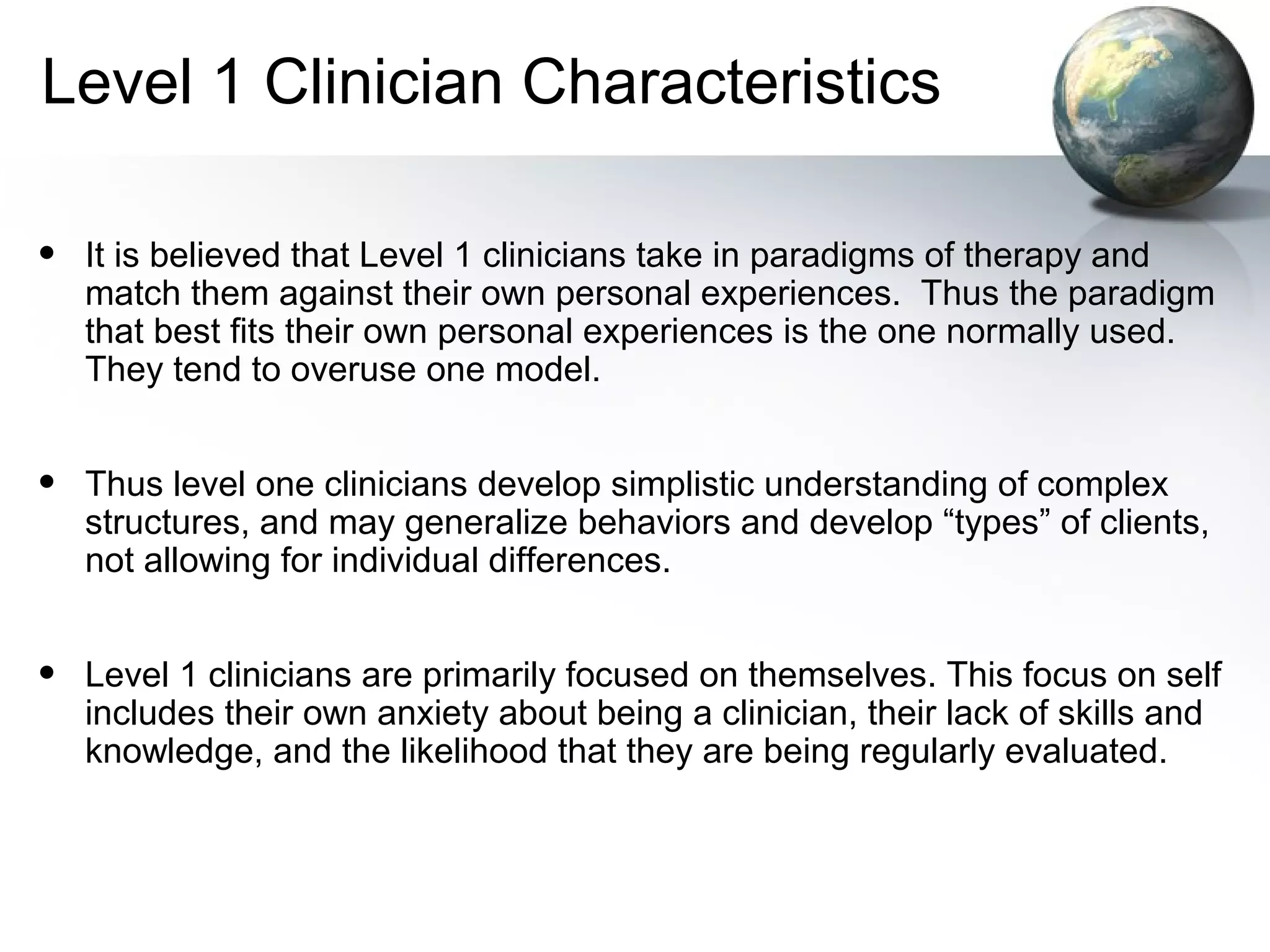 Level 1 Clinician Characteristics
• It is believed that Level 1 clinicians take in paradigms of therapy and
match them against their own personal experiences. Thus the paradigm
that best fits their own personal experiences is the one normally used.
They tend to overuse one model.
• Thus level one clinicians develop simplistic understanding of complex
structures, and may generalize behaviors and develop “types” of clients,
not allowing for individual differences.
• Level 1 clinicians are primarily focused on themselves. This focus on self
includes their own anxiety about being a clinician, their lack of skills and
knowledge, and the likelihood that they are being regularly evaluated.
 