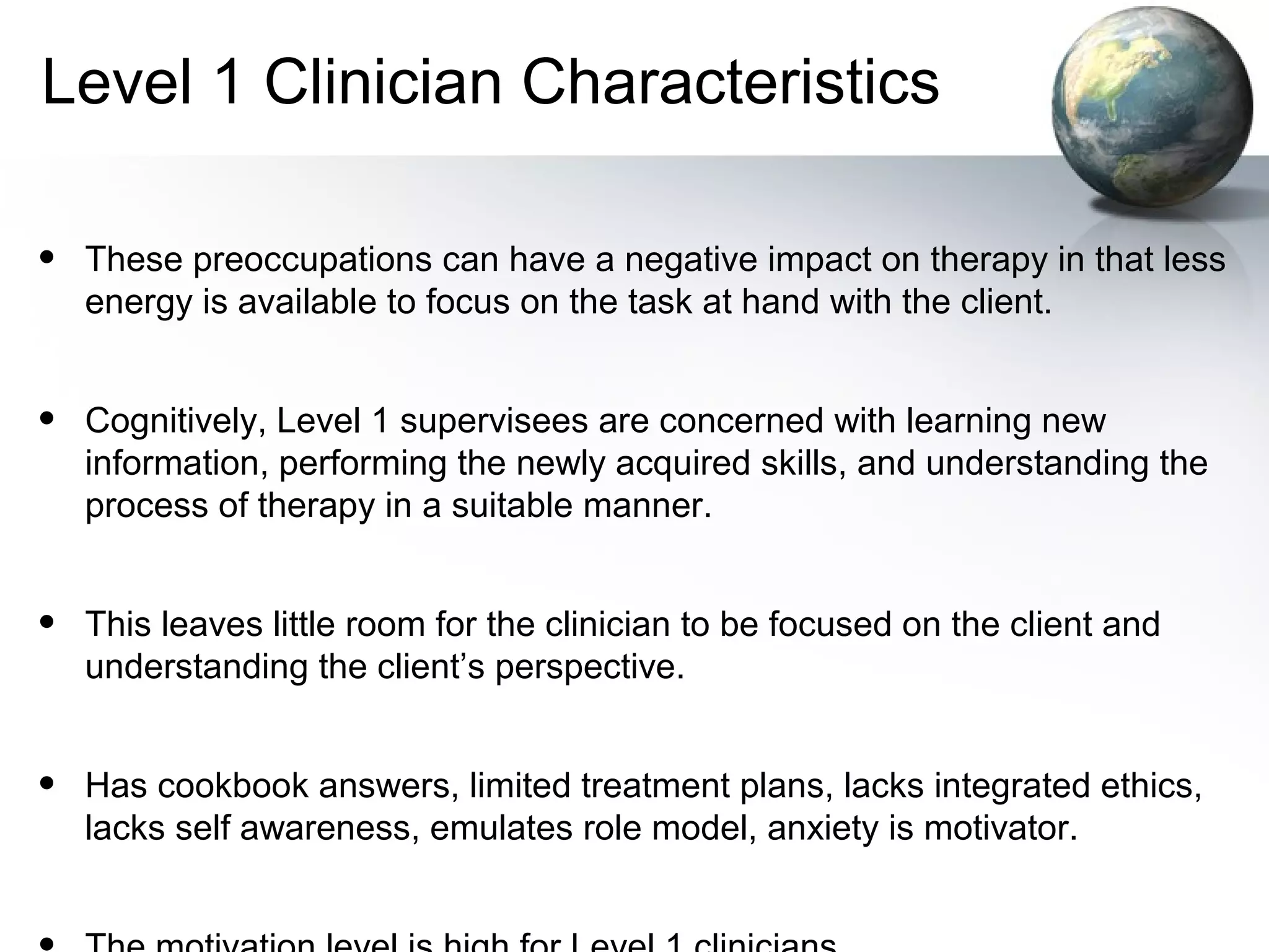 Level 1 Clinician Characteristics
• These preoccupations can have a negative impact on therapy in that less
energy is available to focus on the task at hand with the client.
• Cognitively, Level 1 supervisees are concerned with learning new
information, performing the newly acquired skills, and understanding the
process of therapy in a suitable manner.
• This leaves little room for the clinician to be focused on the client and
understanding the client’s perspective.
• Has cookbook answers, limited treatment plans, lacks integrated ethics,
lacks self awareness, emulates role model, anxiety is motivator.
 