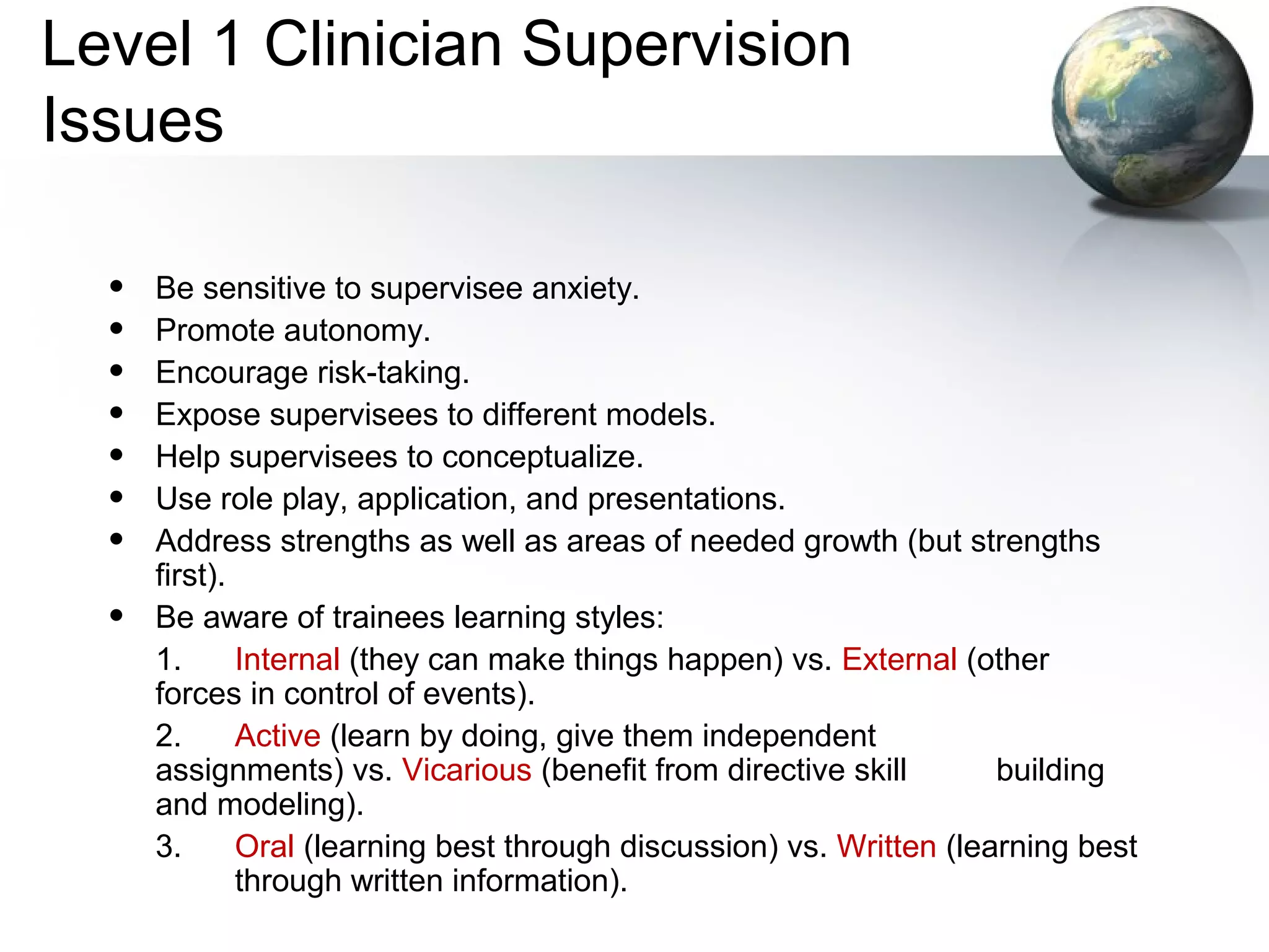 Level 1 Clinician Supervision
Issues
• Be sensitive to supervisee anxiety.
• Promote autonomy.
• Encourage risk-taking.
• Expose supervisees to different models.
• Help supervisees to conceptualize.
• Use role play, application, and presentations.
• Address strengths as well as areas of needed growth (but strengths
first).
• Be aware of trainees learning styles:
1. Internal (they can make things happen) vs. External (other
forces in control of events).
2. Active (learn by doing, give them independent
assignments) vs. Vicarious (benefit from directive skill building
and modeling).
3. Oral (learning best through discussion) vs. Written (learning best
through written information).
 