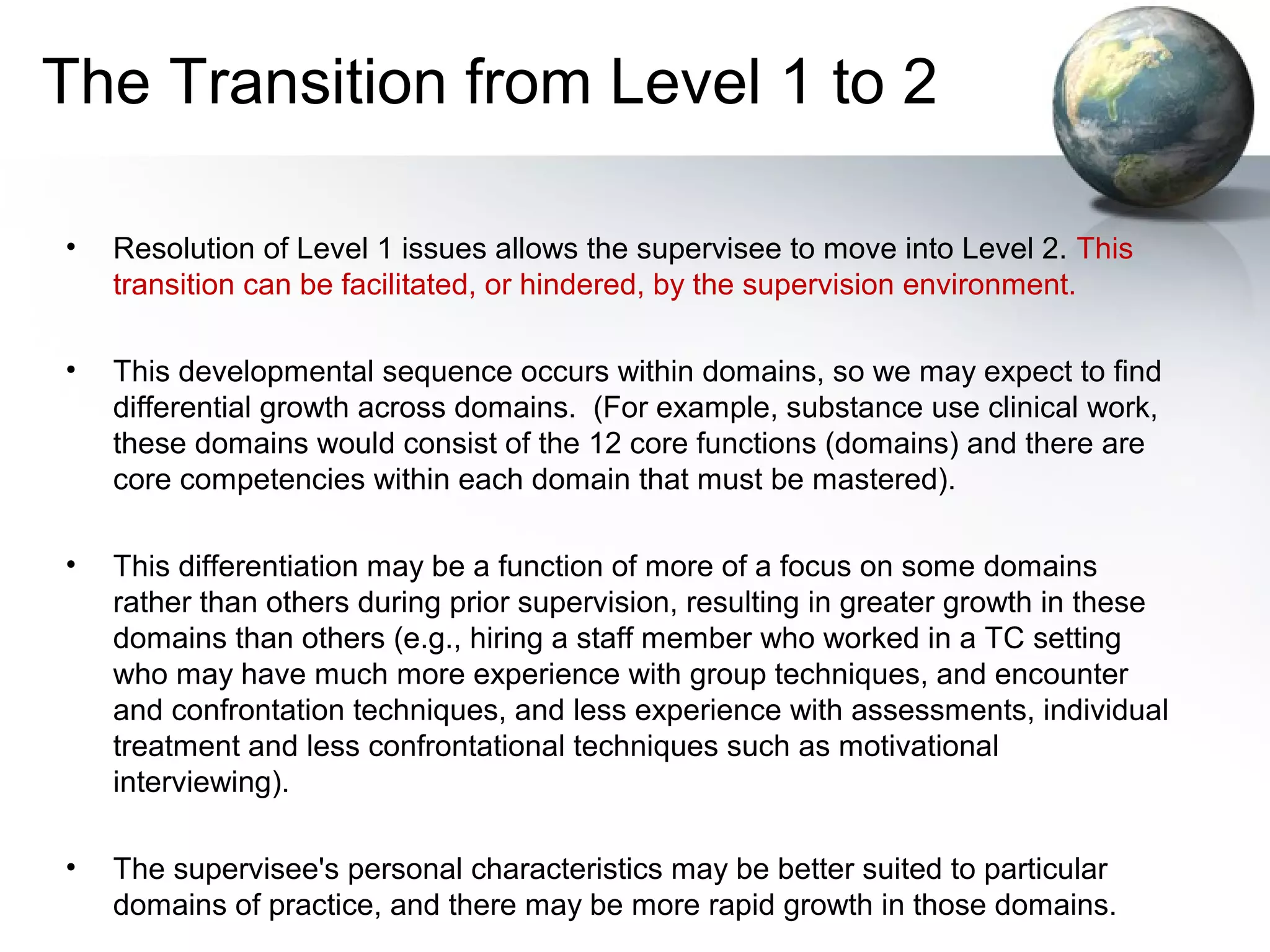 The Transition from Level 1 to 2
• Resolution of Level 1 issues allows the supervisee to move into Level 2. This
transition can be facilitated, or hindered, by the supervision environment.
• This developmental sequence occurs within domains, so we may expect to find
differential growth across domains. (For example, substance use clinical work,
these domains would consist of the 12 core functions (domains) and there are
core competencies within each domain that must be mastered).
• This differentiation may be a function of more of a focus on some domains
rather than others during prior supervision, resulting in greater growth in these
domains than others (e.g., hiring a staff member who worked in a TC setting
who may have much more experience with group techniques, and encounter
and confrontation techniques, and less experience with assessments, individual
treatment and less confrontational techniques such as motivational
interviewing).
• The supervisee's personal characteristics may be better suited to particular
domains of practice, and there may be more rapid growth in those domains.
 