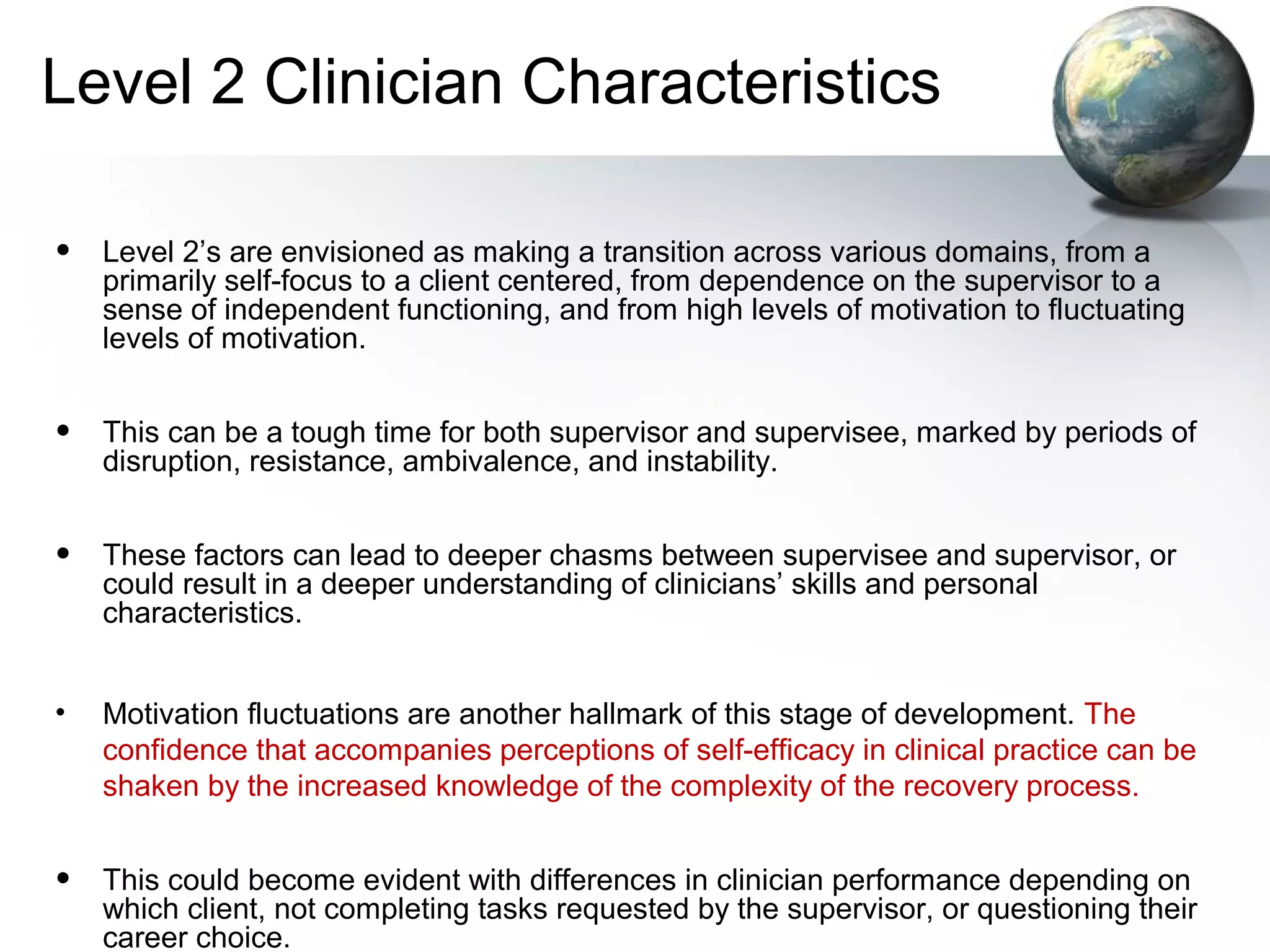 Level 2 Clinician Characteristics
• Level 2’s are envisioned as making a transition across various domains, from a
primarily self-focus to a client centered, from dependence on the supervisor to a
sense of independent functioning, and from high levels of motivation to fluctuating
levels of motivation.
• This can be a tough time for both supervisor and supervisee, marked by periods of
disruption, resistance, ambivalence, and instability.
• These factors can lead to deeper chasms between supervisee and supervisor, or
could result in a deeper understanding of clinicians’ skills and personal
characteristics.
• Motivation fluctuations are another hallmark of this stage of development. The
confidence that accompanies perceptions of self-efficacy in clinical practice can be
shaken by the increased knowledge of the complexity of the recovery process.
• This could become evident with differences in clinician performance depending on
which client, not completing tasks requested by the supervisor, or questioning their
career choice.
 