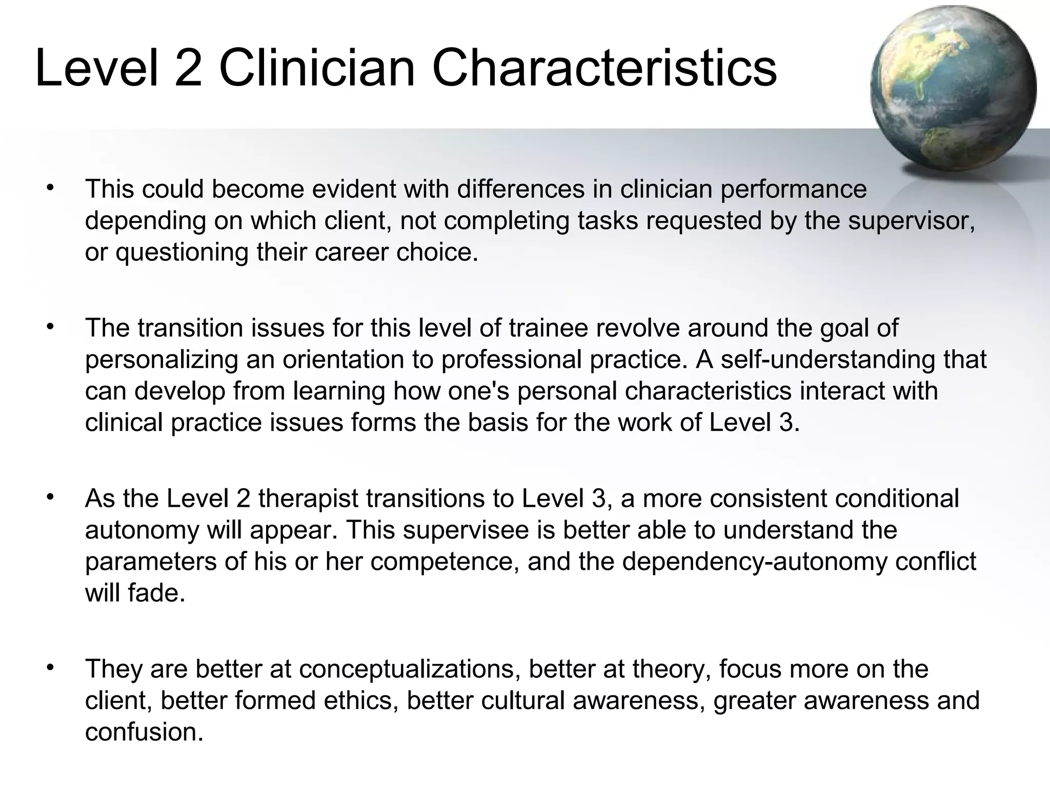 Level 2 Clinician Characteristics
• This could become evident with differences in clinician performance
depending on which client, not completing tasks requested by the supervisor,
or questioning their career choice.
• The transition issues for this level of trainee revolve around the goal of
personalizing an orientation to professional practice. A self-understanding that
can develop from learning how one's personal characteristics interact with
clinical practice issues forms the basis for the work of Level 3.
• As the Level 2 therapist transitions to Level 3, a more consistent conditional
autonomy will appear. This supervisee is better able to understand the
parameters of his or her competence, and the dependency-autonomy conflict
will fade.
• They are better at conceptualizations, better at theory, focus more on the
client, better formed ethics, better cultural awareness, greater awareness and
confusion.
 