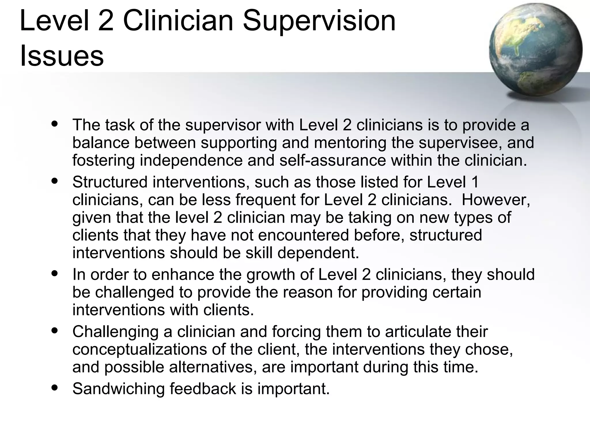 Level 2 Clinician Supervision
Issues
• The task of the supervisor with Level 2 clinicians is to provide a
balance between supporting and mentoring the supervisee, and
fostering independence and self-assurance within the clinician.
• Structured interventions, such as those listed for Level 1
clinicians, can be less frequent for Level 2 clinicians. However,
given that the level 2 clinician may be taking on new types of
clients that they have not encountered before, structured
interventions should be skill dependent.
• In order to enhance the growth of Level 2 clinicians, they should
be challenged to provide the reason for providing certain
interventions with clients.
• Challenging a clinician and forcing them to articulate their
conceptualizations of the client, the interventions they chose,
and possible alternatives, are important during this time.
• Sandwiching feedback is important.
 