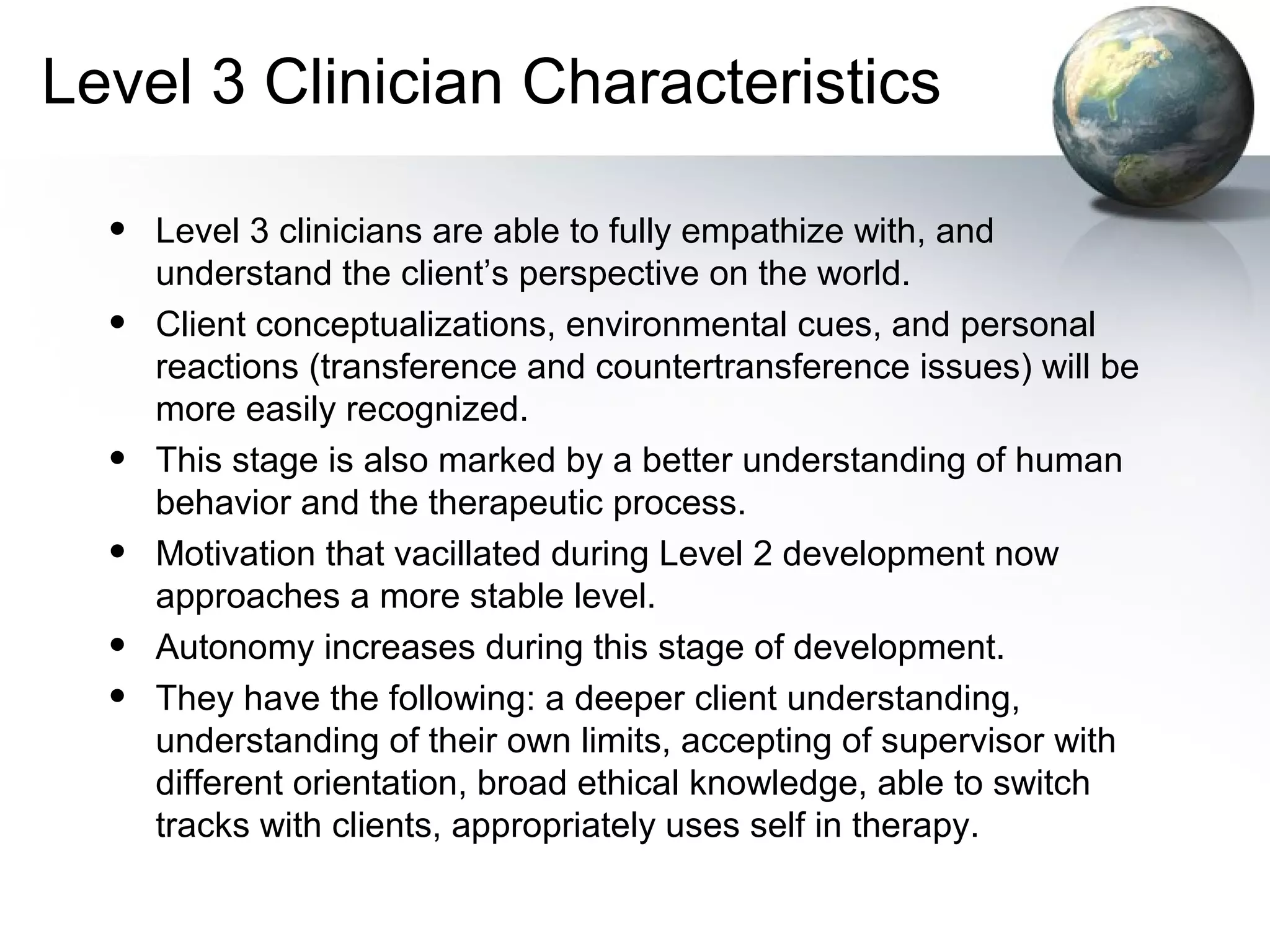 Level 3 Clinician Characteristics
• Level 3 clinicians are able to fully empathize with, and
understand the client’s perspective on the world.
• Client conceptualizations, environmental cues, and personal
reactions (transference and countertransference issues) will be
more easily recognized.
• This stage is also marked by a better understanding of human
behavior and the therapeutic process.
• Motivation that vacillated during Level 2 development now
approaches a more stable level.
• Autonomy increases during this stage of development.
• They have the following: a deeper client understanding,
understanding of their own limits, accepting of supervisor with
different orientation, broad ethical knowledge, able to switch
tracks with clients, appropriately uses self in therapy.
 