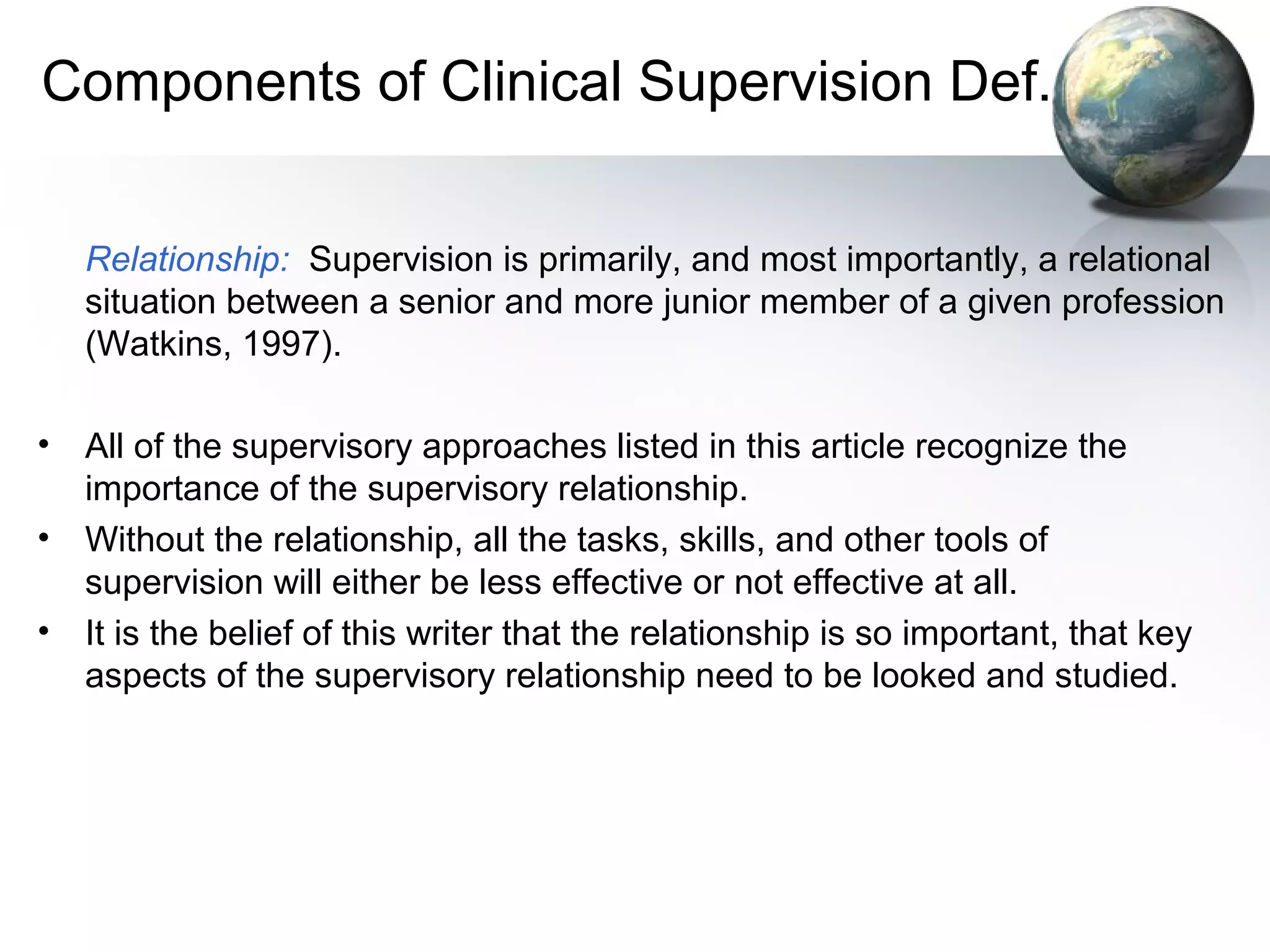 Components of Clinical Supervision Def.
Relationship: Supervision is primarily, and most importantly, a relational
situation between a senior and more junior member of a given profession
(Watkins, 1997).
• All of the supervisory approaches listed in this article recognize the
importance of the supervisory relationship.
• Without the relationship, all the tasks, skills, and other tools of
supervision will either be less effective or not effective at all.
• It is the belief of this writer that the relationship is so important, that key
aspects of the supervisory relationship need to be looked and studied.
 