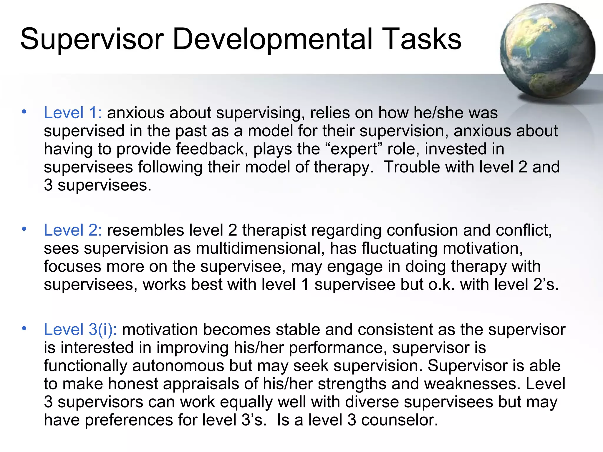 Supervisor Developmental Tasks
• Level 1: anxious about supervising, relies on how he/she was
supervised in the past as a model for their supervision, anxious about
having to provide feedback, plays the “expert” role, invested in
supervisees following their model of therapy. Trouble with level 2 and
3 supervisees.
• Level 2: resembles level 2 therapist regarding confusion and conflict,
sees supervision as multidimensional, has fluctuating motivation,
focuses more on the supervisee, may engage in doing therapy with
supervisees, works best with level 1 supervisee but o.k. with level 2’s.
• Level 3(i): motivation becomes stable and consistent as the supervisor
is interested in improving his/her performance, supervisor is
functionally autonomous but may seek supervision. Supervisor is able
to make honest appraisals of his/her strengths and weaknesses. Level
3 supervisors can work equally well with diverse supervisees but may
have preferences for level 3’s. Is a level 3 counselor.
 
