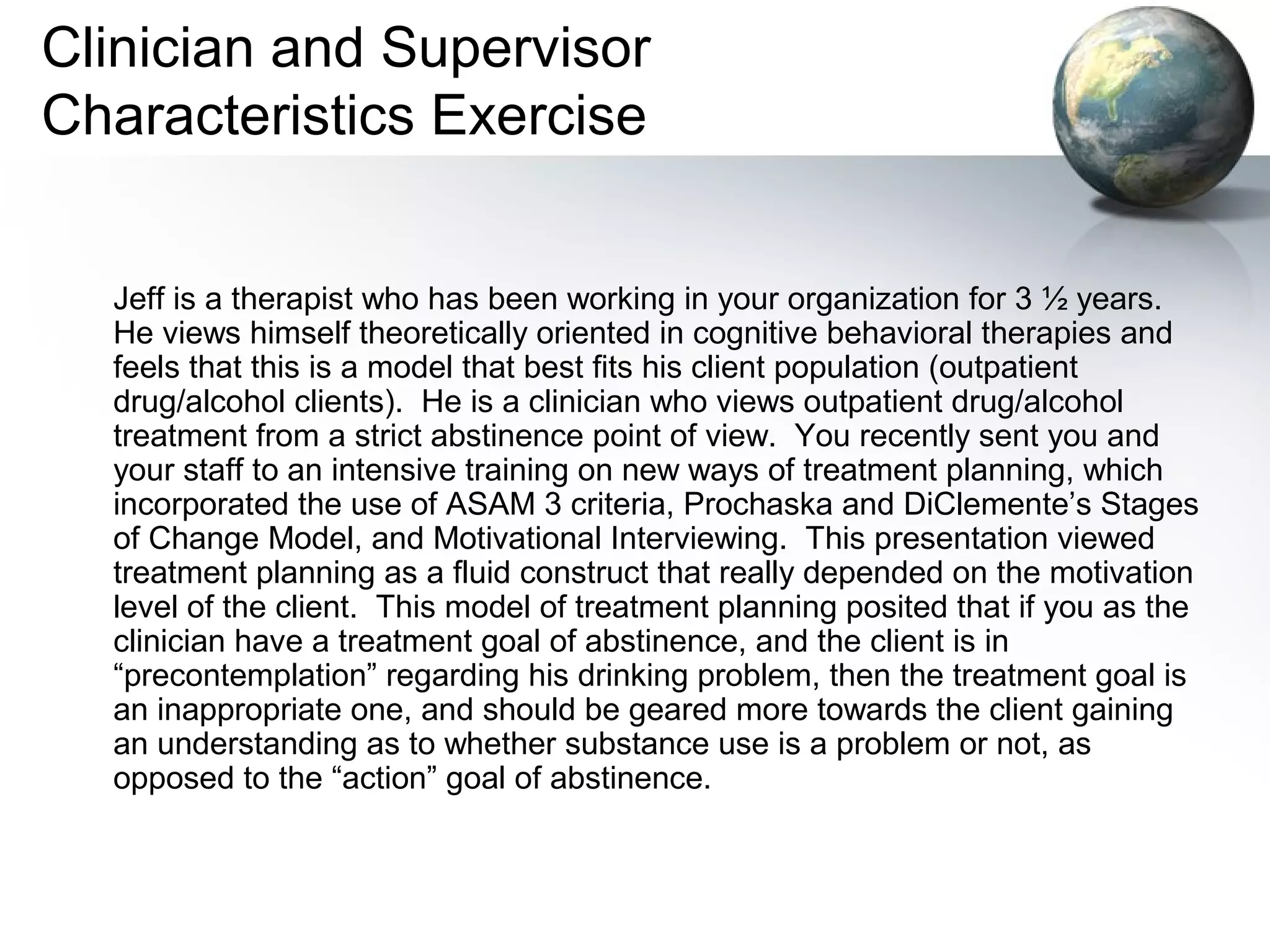 Clinician and Supervisor
Characteristics Exercise
Jeff is a therapist who has been working in your organization for 3 ½ years.
He views himself theoretically oriented in cognitive behavioral therapies and
feels that this is a model that best fits his client population (outpatient
drug/alcohol clients). He is a clinician who views outpatient drug/alcohol
treatment from a strict abstinence point of view. You recently sent you and
your staff to an intensive training on new ways of treatment planning, which
incorporated the use of ASAM 3 criteria, Prochaska and DiClemente’s Stages
of Change Model, and Motivational Interviewing. This presentation viewed
treatment planning as a fluid construct that really depended on the motivation
level of the client. This model of treatment planning posited that if you as the
clinician have a treatment goal of abstinence, and the client is in
“precontemplation” regarding his drinking problem, then the treatment goal is
an inappropriate one, and should be geared more towards the client gaining
an understanding as to whether substance use is a problem or not, as
opposed to the “action” goal of abstinence.
 