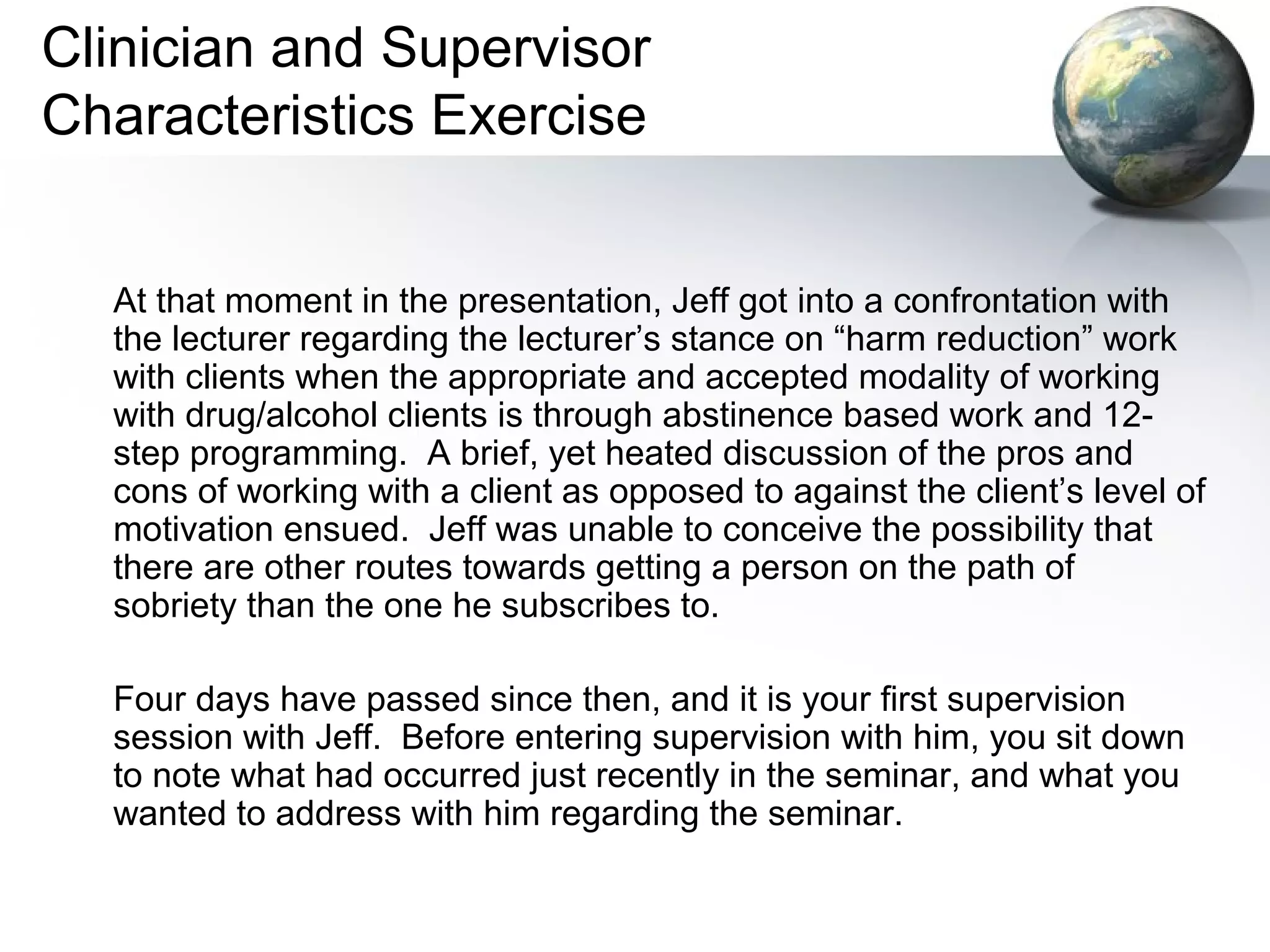 Clinician and Supervisor
Characteristics Exercise
At that moment in the presentation, Jeff got into a confrontation with
the lecturer regarding the lecturer’s stance on “harm reduction” work
with clients when the appropriate and accepted modality of working
with drug/alcohol clients is through abstinence based work and 12-
step programming. A brief, yet heated discussion of the pros and
cons of working with a client as opposed to against the client’s level of
motivation ensued. Jeff was unable to conceive the possibility that
there are other routes towards getting a person on the path of
sobriety than the one he subscribes to.
Four days have passed since then, and it is your first supervision
session with Jeff. Before entering supervision with him, you sit down
to note what had occurred just recently in the seminar, and what you
wanted to address with him regarding the seminar.
 