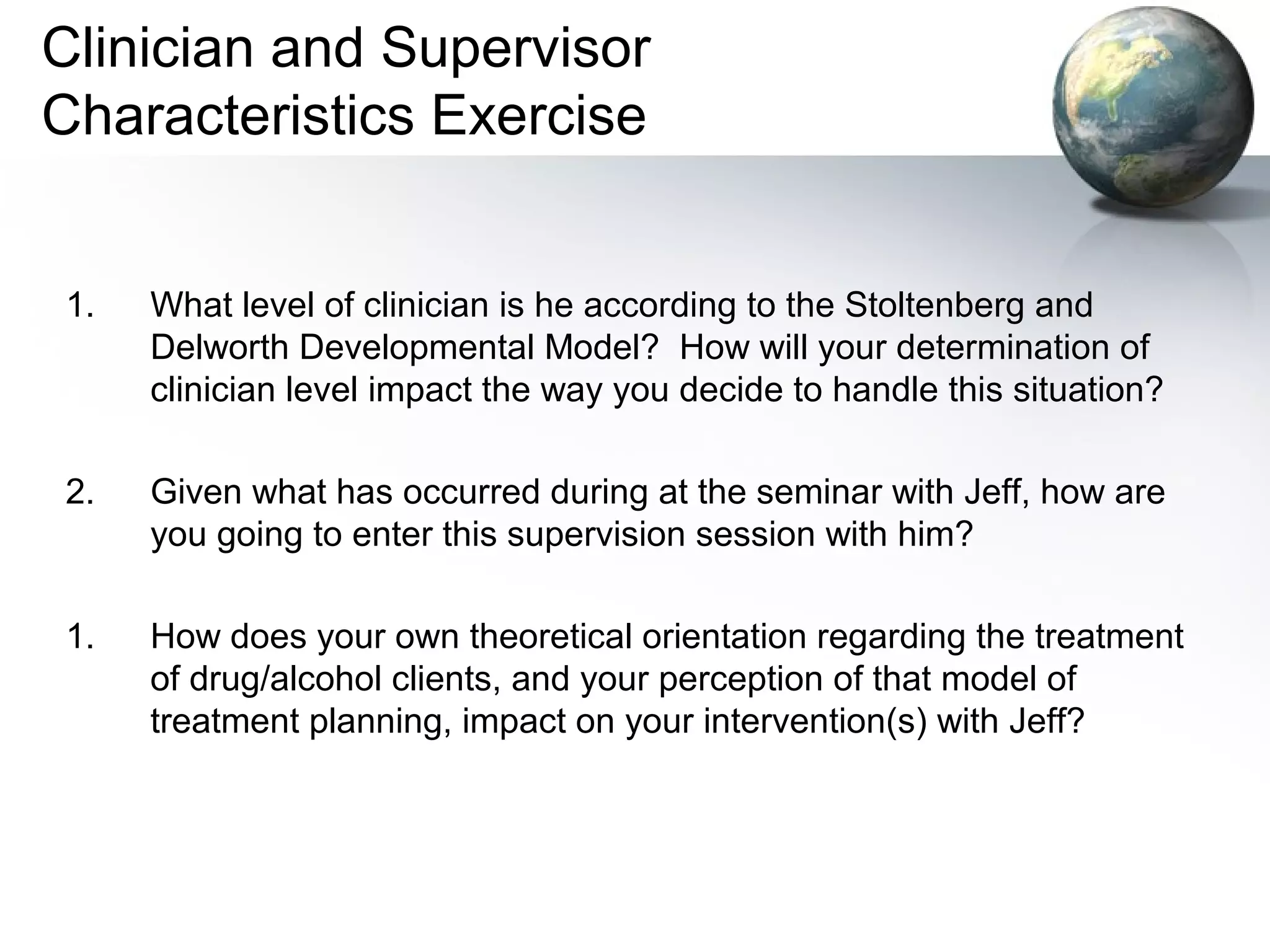 Clinician and Supervisor
Characteristics Exercise
1. What level of clinician is he according to the Stoltenberg and
Delworth Developmental Model? How will your determination of
clinician level impact the way you decide to handle this situation?
2. Given what has occurred during at the seminar with Jeff, how are
you going to enter this supervision session with him?
1. How does your own theoretical orientation regarding the treatment
of drug/alcohol clients, and your perception of that model of
treatment planning, impact on your intervention(s) with Jeff?
 