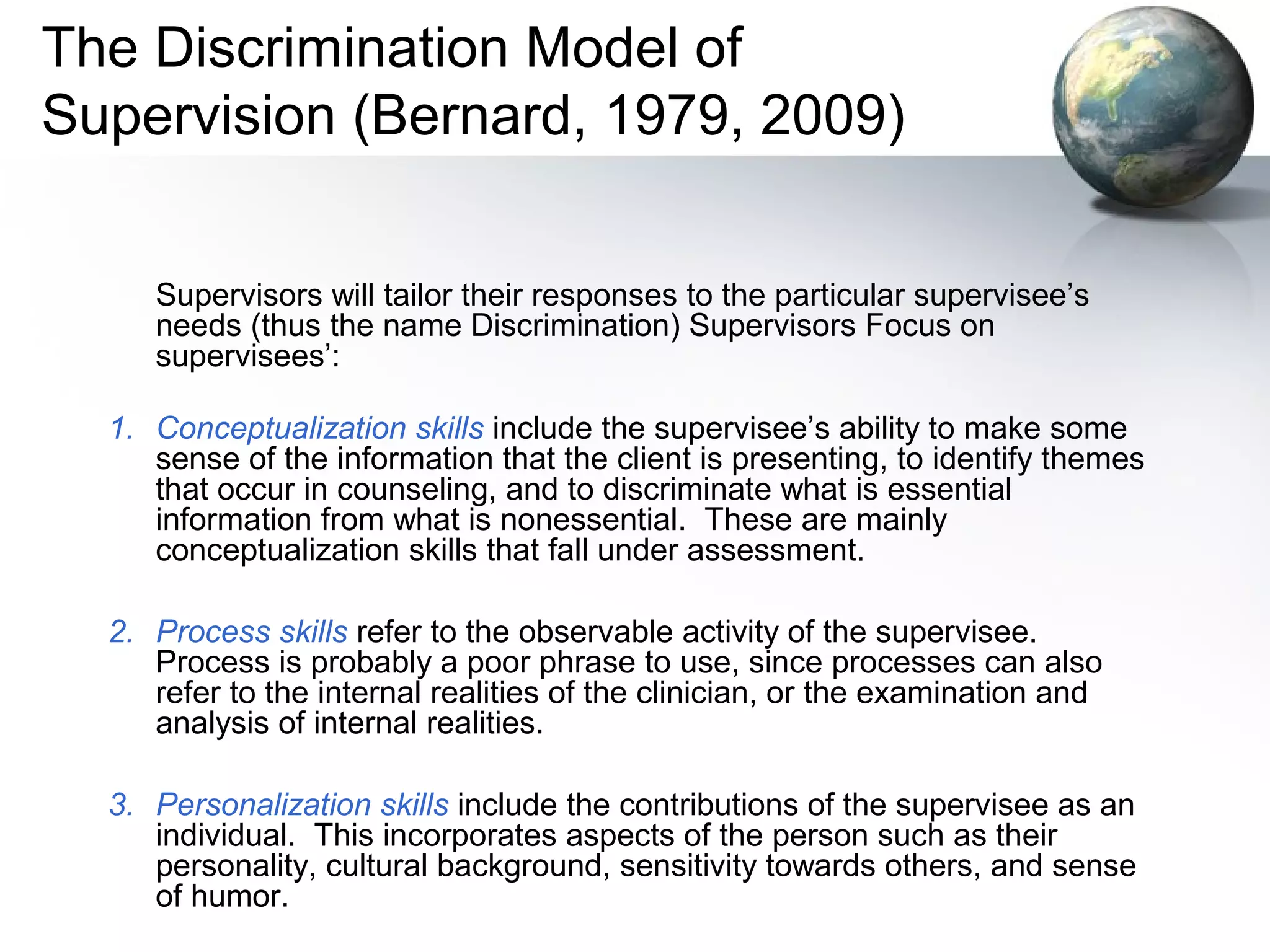 The Discrimination Model of
Supervision (Bernard, 1979, 2009)
Supervisors will tailor their responses to the particular supervisee’s
needs (thus the name Discrimination) Supervisors Focus on
supervisees’:
1. Conceptualization skills include the supervisee’s ability to make some
sense of the information that the client is presenting, to identify themes
that occur in counseling, and to discriminate what is essential
information from what is nonessential. These are mainly
conceptualization skills that fall under assessment.
2. Process skills refer to the observable activity of the supervisee.
Process is probably a poor phrase to use, since processes can also
refer to the internal realities of the clinician, or the examination and
analysis of internal realities.
3. Personalization skills include the contributions of the supervisee as an
individual. This incorporates aspects of the person such as their
personality, cultural background, sensitivity towards others, and sense
of humor.
 