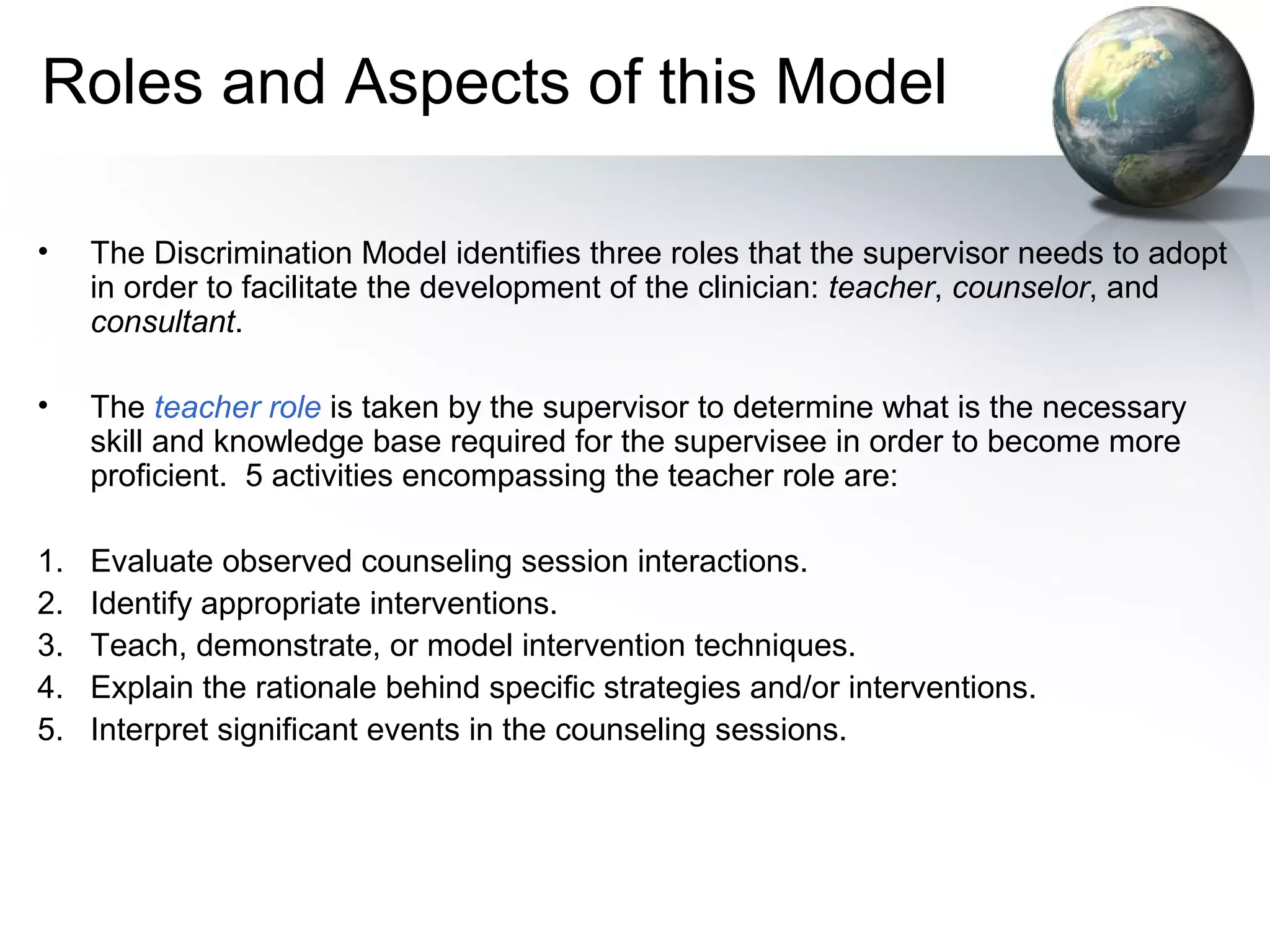 Roles and Aspects of this Model
• The Discrimination Model identifies three roles that the supervisor needs to adopt
in order to facilitate the development of the clinician: teacher, counselor, and
consultant.
• The teacher role is taken by the supervisor to determine what is the necessary
skill and knowledge base required for the supervisee in order to become more
proficient. 5 activities encompassing the teacher role are:
1. Evaluate observed counseling session interactions.
2. Identify appropriate interventions.
3. Teach, demonstrate, or model intervention techniques.
4. Explain the rationale behind specific strategies and/or interventions.
5. Interpret significant events in the counseling sessions.
 
