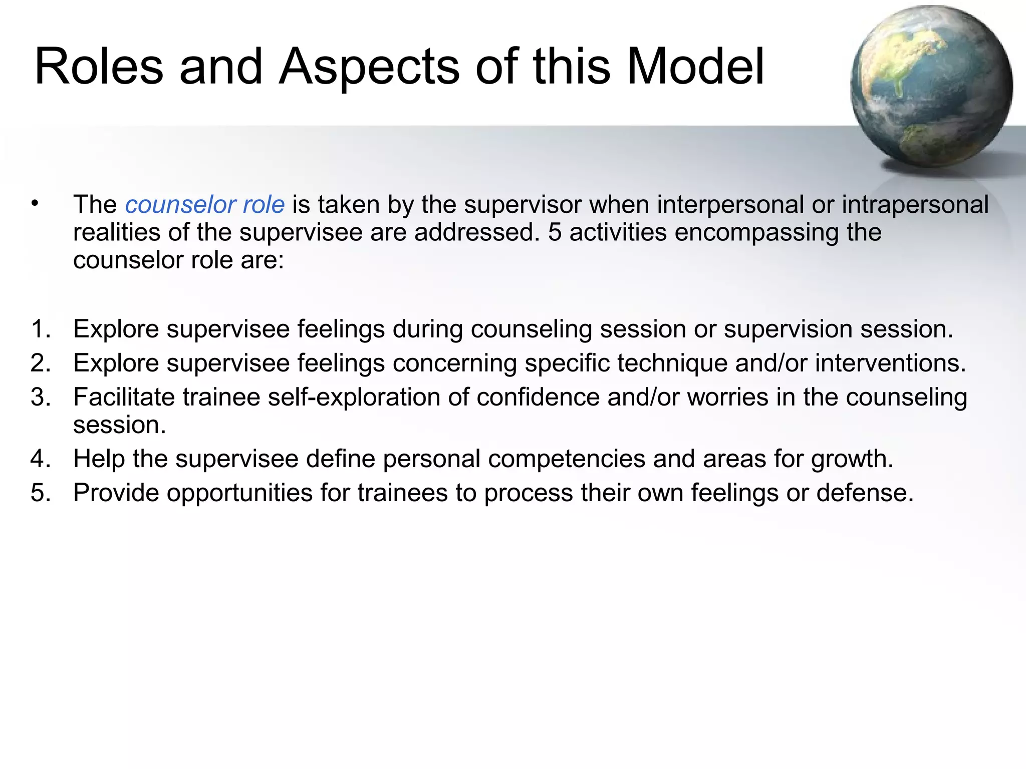 Roles and Aspects of this Model
• The counselor role is taken by the supervisor when interpersonal or intrapersonal
realities of the supervisee are addressed. 5 activities encompassing the
counselor role are:
1. Explore supervisee feelings during counseling session or supervision session.
2. Explore supervisee feelings concerning specific technique and/or interventions.
3. Facilitate trainee self-exploration of confidence and/or worries in the counseling
session.
4. Help the supervisee define personal competencies and areas for growth.
5. Provide opportunities for trainees to process their own feelings or defense.
 