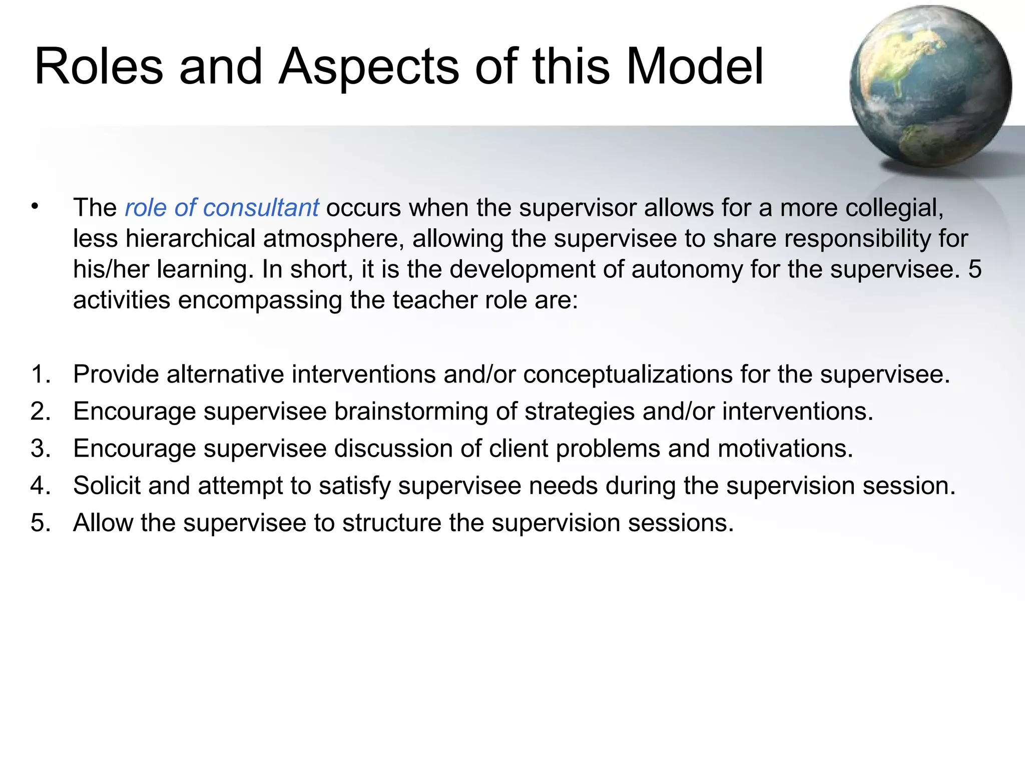 Roles and Aspects of this Model
• The role of consultant occurs when the supervisor allows for a more collegial,
less hierarchical atmosphere, allowing the supervisee to share responsibility for
his/her learning. In short, it is the development of autonomy for the supervisee. 5
activities encompassing the teacher role are:
1. Provide alternative interventions and/or conceptualizations for the supervisee.
2. Encourage supervisee brainstorming of strategies and/or interventions.
3. Encourage supervisee discussion of client problems and motivations.
4. Solicit and attempt to satisfy supervisee needs during the supervision session.
5. Allow the supervisee to structure the supervision sessions.
 