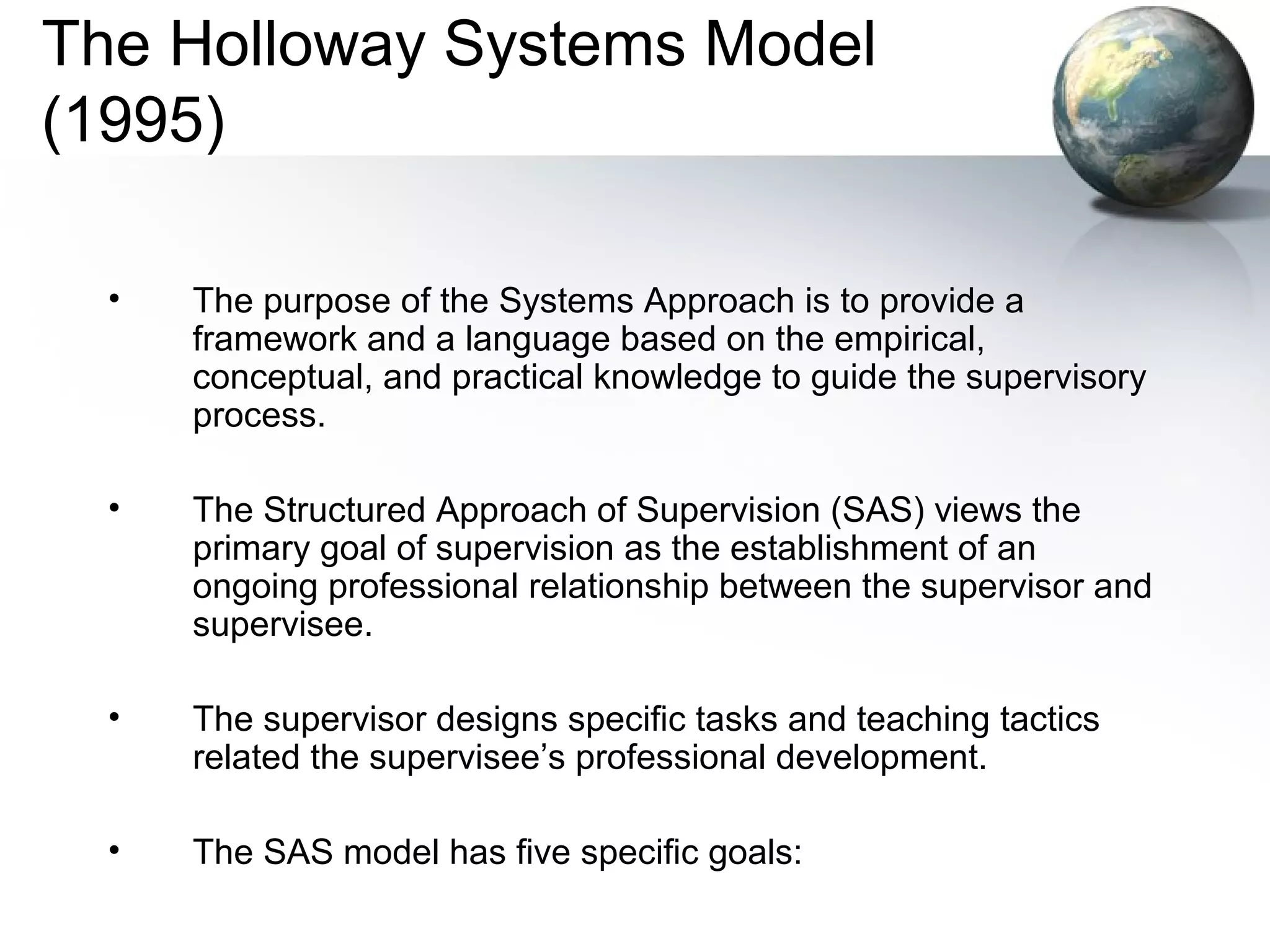 The Holloway Systems Model
(1995)
• The purpose of the Systems Approach is to provide a
framework and a language based on the empirical,
conceptual, and practical knowledge to guide the supervisory
process.
• The Structured Approach of Supervision (SAS) views the
primary goal of supervision as the establishment of an
ongoing professional relationship between the supervisor and
supervisee.
• The supervisor designs specific tasks and teaching tactics
related the supervisee’s professional development.
• The SAS model has five specific goals:
 