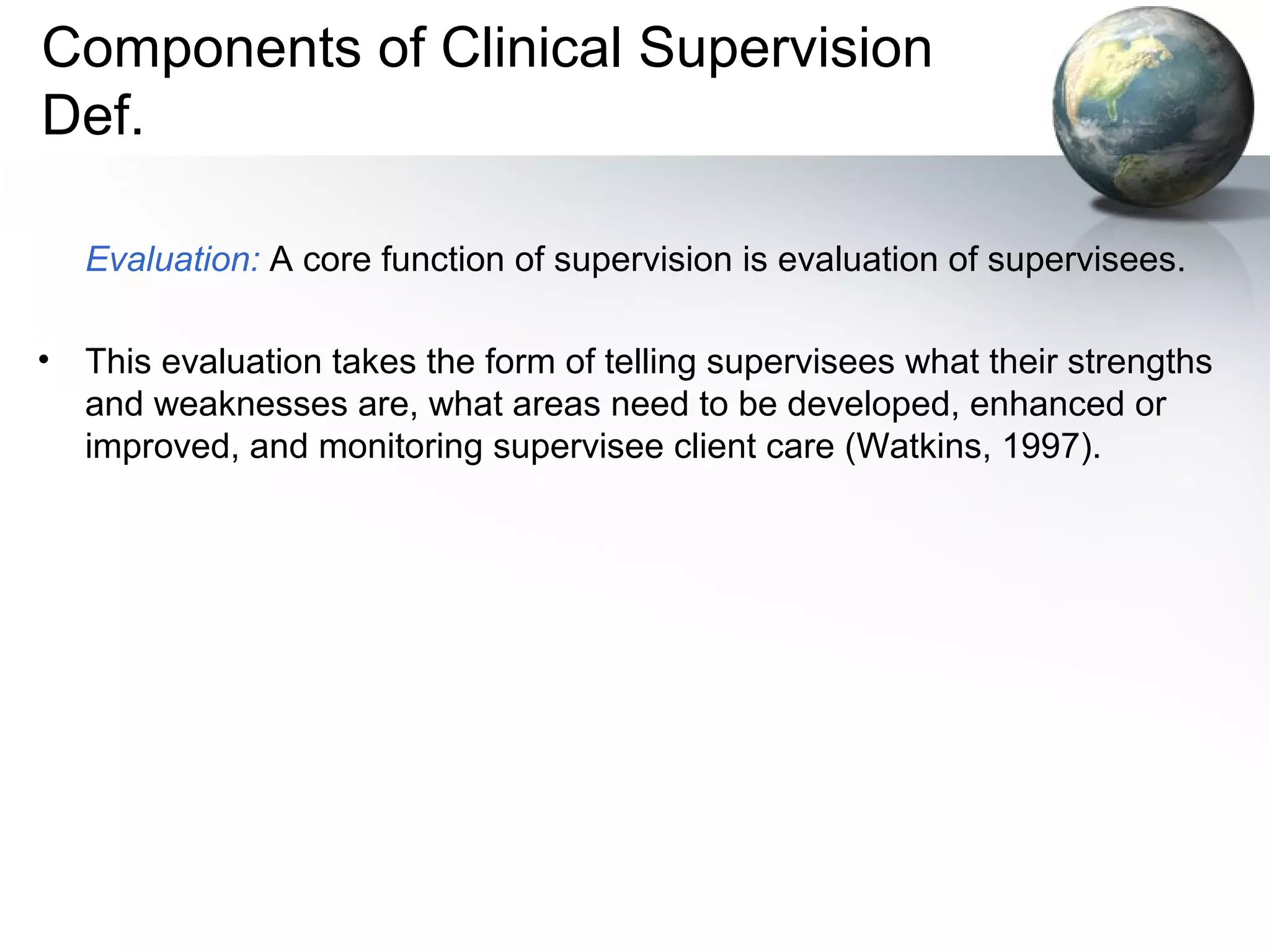 Components of Clinical Supervision
Def.
Evaluation: A core function of supervision is evaluation of supervisees.
• This evaluation takes the form of telling supervisees what their strengths
and weaknesses are, what areas need to be developed, enhanced or
improved, and monitoring supervisee client care (Watkins, 1997).
 