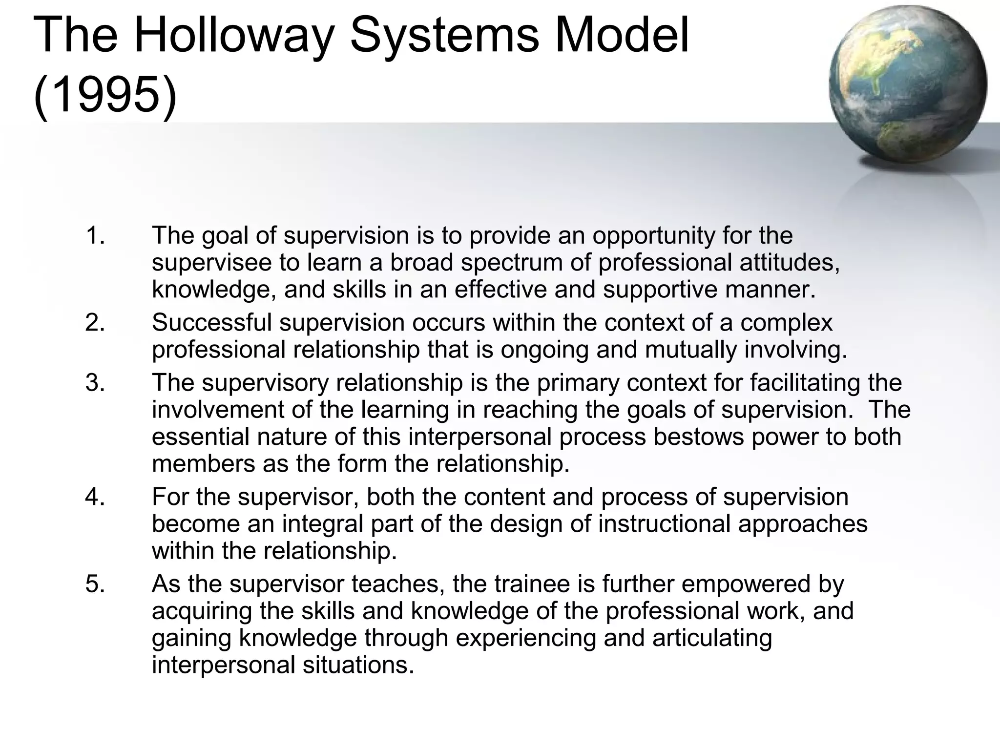 The Holloway Systems Model
(1995)
1. The goal of supervision is to provide an opportunity for the
supervisee to learn a broad spectrum of professional attitudes,
knowledge, and skills in an effective and supportive manner.
2. Successful supervision occurs within the context of a complex
professional relationship that is ongoing and mutually involving.
3. The supervisory relationship is the primary context for facilitating the
involvement of the learning in reaching the goals of supervision. The
essential nature of this interpersonal process bestows power to both
members as the form the relationship.
4. For the supervisor, both the content and process of supervision
become an integral part of the design of instructional approaches
within the relationship.
5. As the supervisor teaches, the trainee is further empowered by
acquiring the skills and knowledge of the professional work, and
gaining knowledge through experiencing and articulating
interpersonal situations.
 