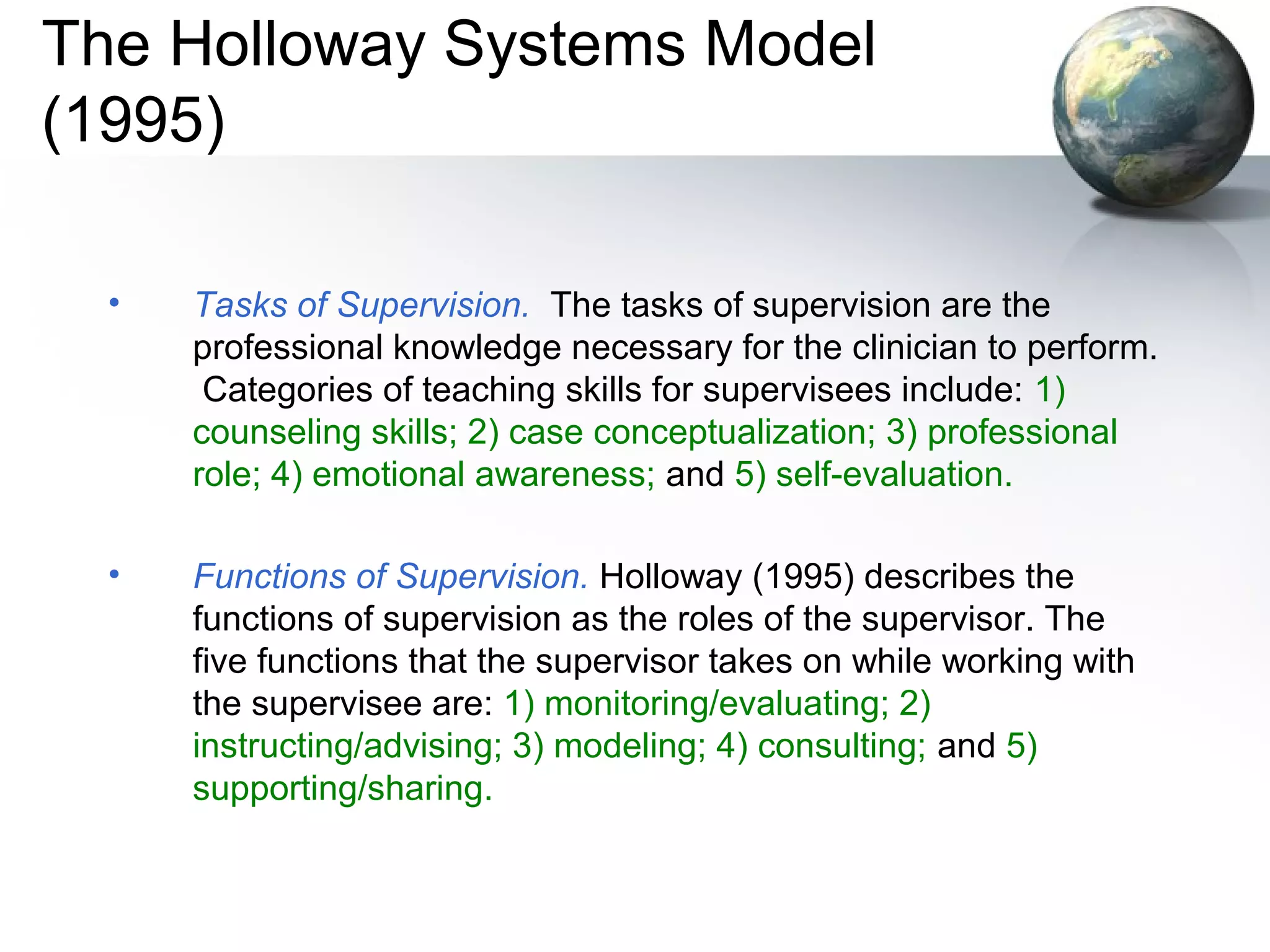 The Holloway Systems Model
(1995)
• Tasks of Supervision. The tasks of supervision are the
professional knowledge necessary for the clinician to perform.
Categories of teaching skills for supervisees include: 1)
counseling skills; 2) case conceptualization; 3) professional
role; 4) emotional awareness; and 5) self-evaluation.
• Functions of Supervision. Holloway (1995) describes the
functions of supervision as the roles of the supervisor. The
five functions that the supervisor takes on while working with
the supervisee are: 1) monitoring/evaluating; 2)
instructing/advising; 3) modeling; 4) consulting; and 5)
supporting/sharing.
 