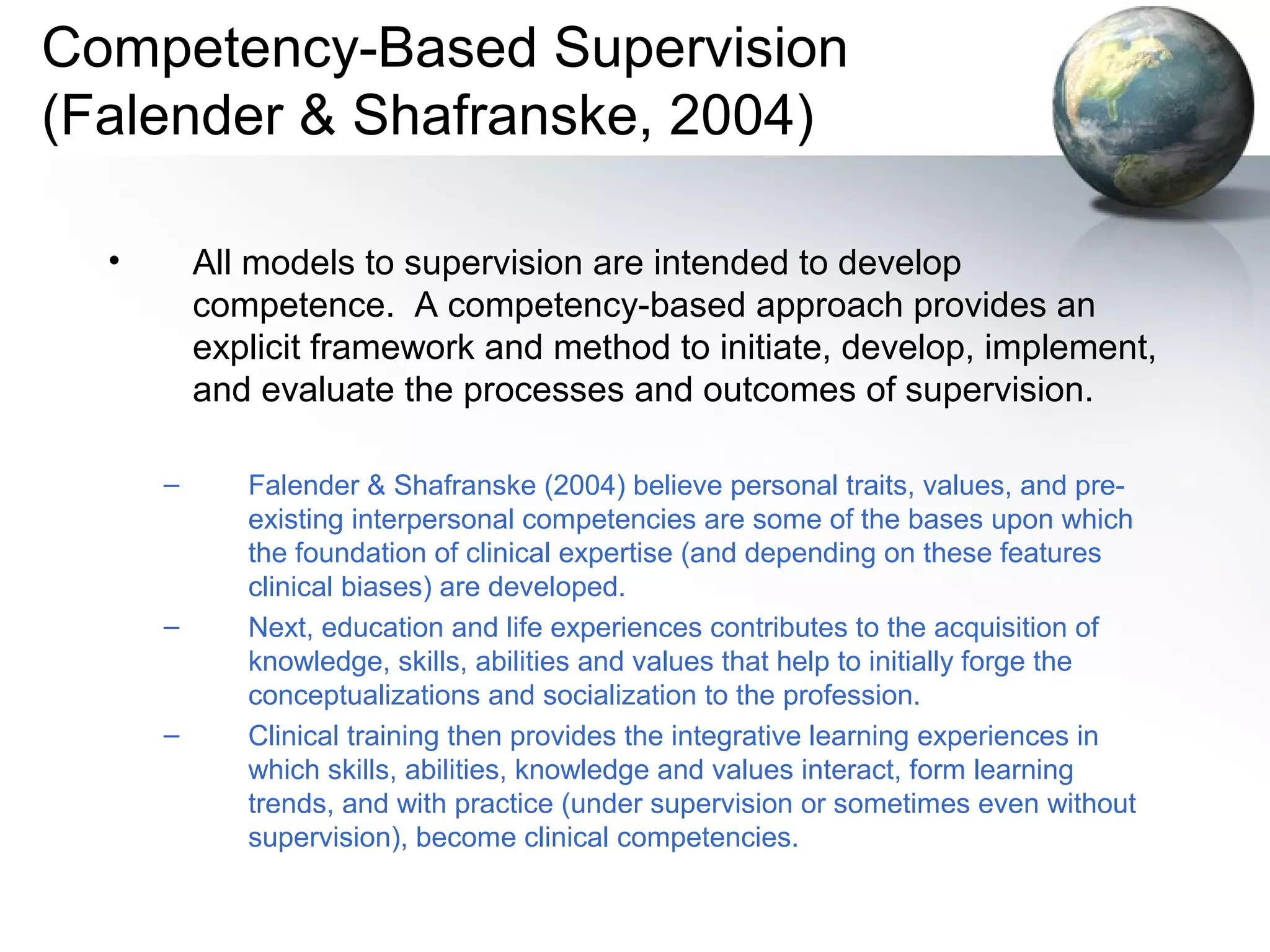 Competency-Based Supervision
(Falender & Shafranske, 2004)
• All models to supervision are intended to develop
competence. A competency-based approach provides an
explicit framework and method to initiate, develop, implement,
and evaluate the processes and outcomes of supervision.
– Falender & Shafranske (2004) believe personal traits, values, and pre-
existing interpersonal competencies are some of the bases upon which
the foundation of clinical expertise (and depending on these features
clinical biases) are developed.
– Next, education and life experiences contributes to the acquisition of
knowledge, skills, abilities and values that help to initially forge the
conceptualizations and socialization to the profession.
– Clinical training then provides the integrative learning experiences in
which skills, abilities, knowledge and values interact, form learning
trends, and with practice (under supervision or sometimes even without
supervision), become clinical competencies.
 