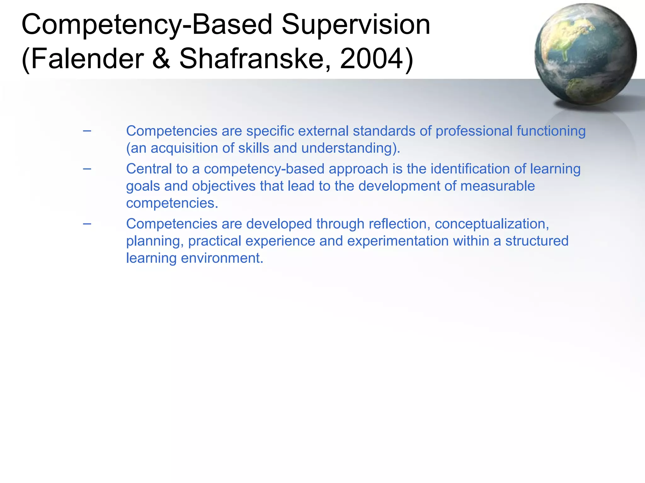 Competency-Based Supervision
(Falender & Shafranske, 2004)
– Competencies are specific external standards of professional functioning
(an acquisition of skills and understanding).
– Central to a competency-based approach is the identification of learning
goals and objectives that lead to the development of measurable
competencies.
– Competencies are developed through reflection, conceptualization,
planning, practical experience and experimentation within a structured
learning environment.
 