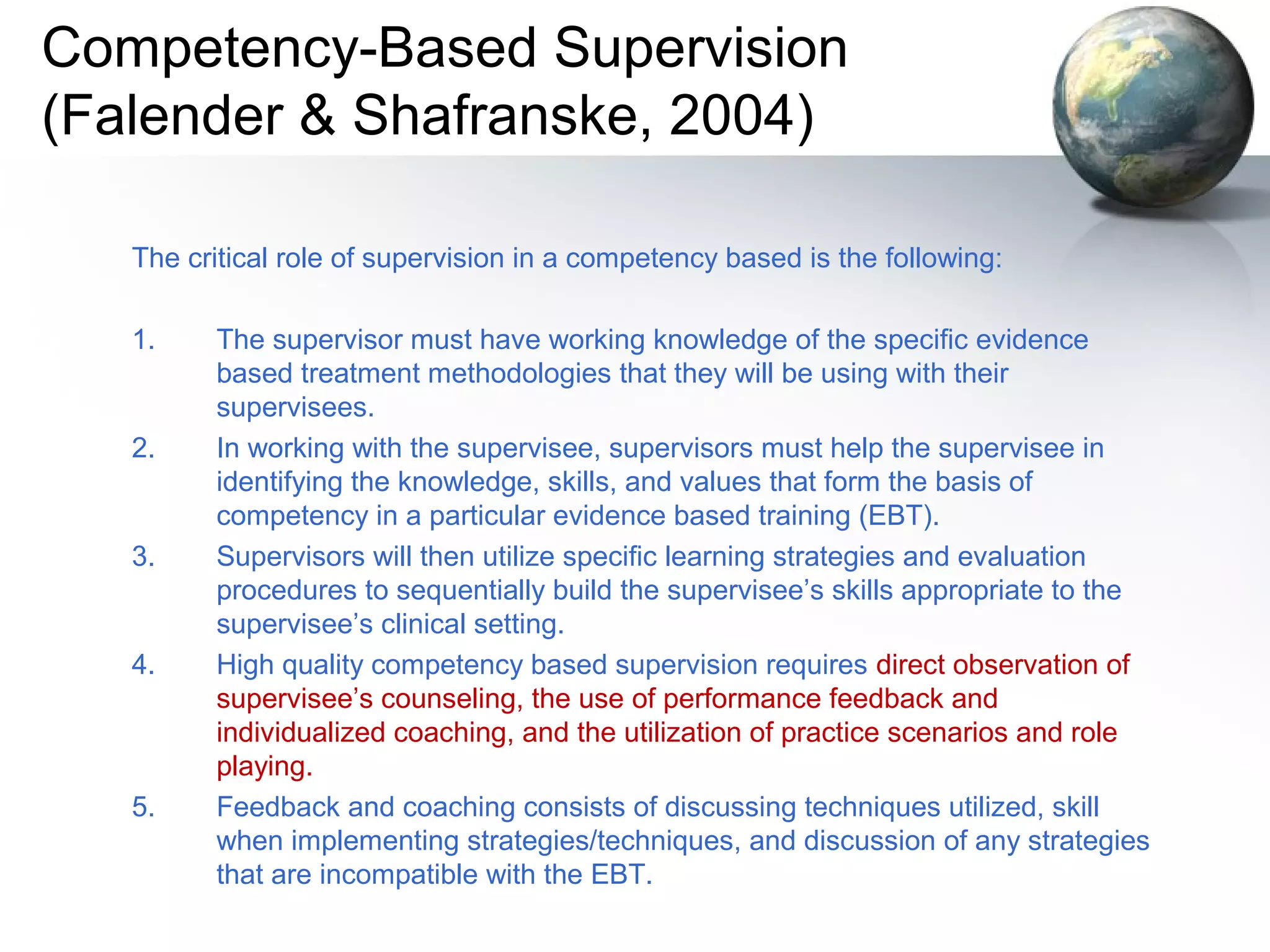 Competency-Based Supervision
(Falender & Shafranske, 2004)
The critical role of supervision in a competency based is the following:
1. The supervisor must have working knowledge of the specific evidence
based treatment methodologies that they will be using with their
supervisees.
2. In working with the supervisee, supervisors must help the supervisee in
identifying the knowledge, skills, and values that form the basis of
competency in a particular evidence based training (EBT).
3. Supervisors will then utilize specific learning strategies and evaluation
procedures to sequentially build the supervisee’s skills appropriate to the
supervisee’s clinical setting.
4. High quality competency based supervision requires direct observation of
supervisee’s counseling, the use of performance feedback and
individualized coaching, and the utilization of practice scenarios and role
playing.
5. Feedback and coaching consists of discussing techniques utilized, skill
when implementing strategies/techniques, and discussion of any strategies
that are incompatible with the EBT.
 