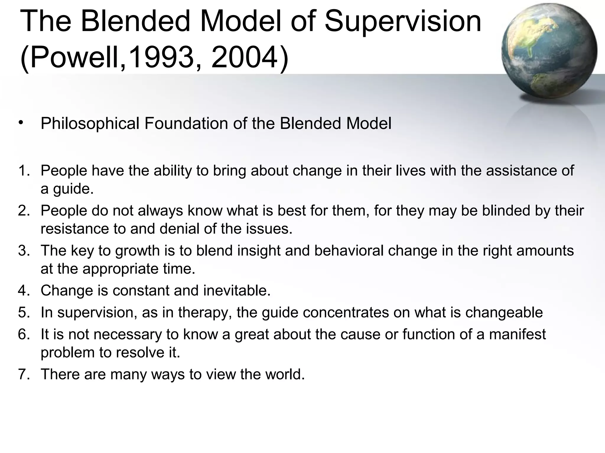 The Blended Model of Supervision
(Powell,1993, 2004)
• Philosophical Foundation of the Blended Model
1. People have the ability to bring about change in their lives with the assistance of
a guide.
2. People do not always know what is best for them, for they may be blinded by their
resistance to and denial of the issues.
3. The key to growth is to blend insight and behavioral change in the right amounts
at the appropriate time.
4. Change is constant and inevitable.
5. In supervision, as in therapy, the guide concentrates on what is changeable
6. It is not necessary to know a great about the cause or function of a manifest
problem to resolve it.
7. There are many ways to view the world.
 