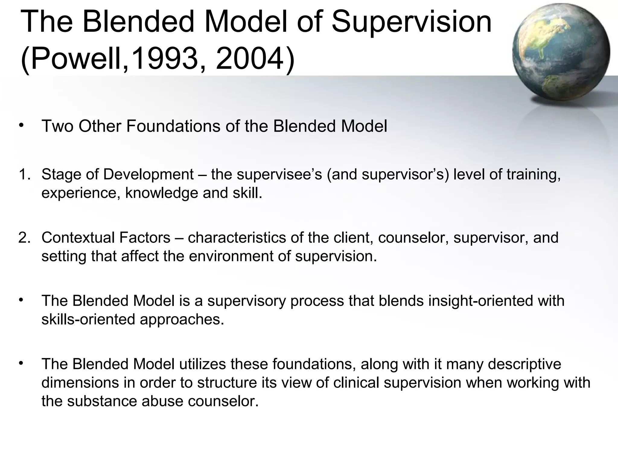 The Blended Model of Supervision
(Powell,1993, 2004)
• Two Other Foundations of the Blended Model
1. Stage of Development – the supervisee’s (and supervisor’s) level of training,
experience, knowledge and skill.
2. Contextual Factors – characteristics of the client, counselor, supervisor, and
setting that affect the environment of supervision.
• The Blended Model is a supervisory process that blends insight-oriented with
skills-oriented approaches.
• The Blended Model utilizes these foundations, along with it many descriptive
dimensions in order to structure its view of clinical supervision when working with
the substance abuse counselor.
 