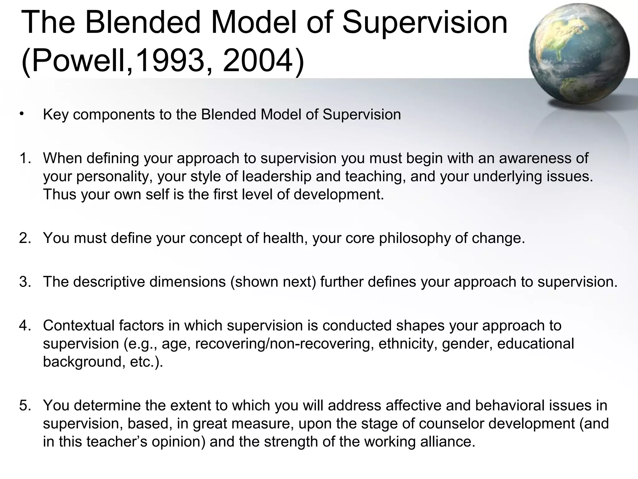 The Blended Model of Supervision
(Powell,1993, 2004)
• Key components to the Blended Model of Supervision
1. When defining your approach to supervision you must begin with an awareness of
your personality, your style of leadership and teaching, and your underlying issues.
Thus your own self is the first level of development.
2. You must define your concept of health, your core philosophy of change.
3. The descriptive dimensions (shown next) further defines your approach to supervision.
4. Contextual factors in which supervision is conducted shapes your approach to
supervision (e.g., age, recovering/non-recovering, ethnicity, gender, educational
background, etc.).
5. You determine the extent to which you will address affective and behavioral issues in
supervision, based, in great measure, upon the stage of counselor development (and
in this teacher’s opinion) and the strength of the working alliance.
 