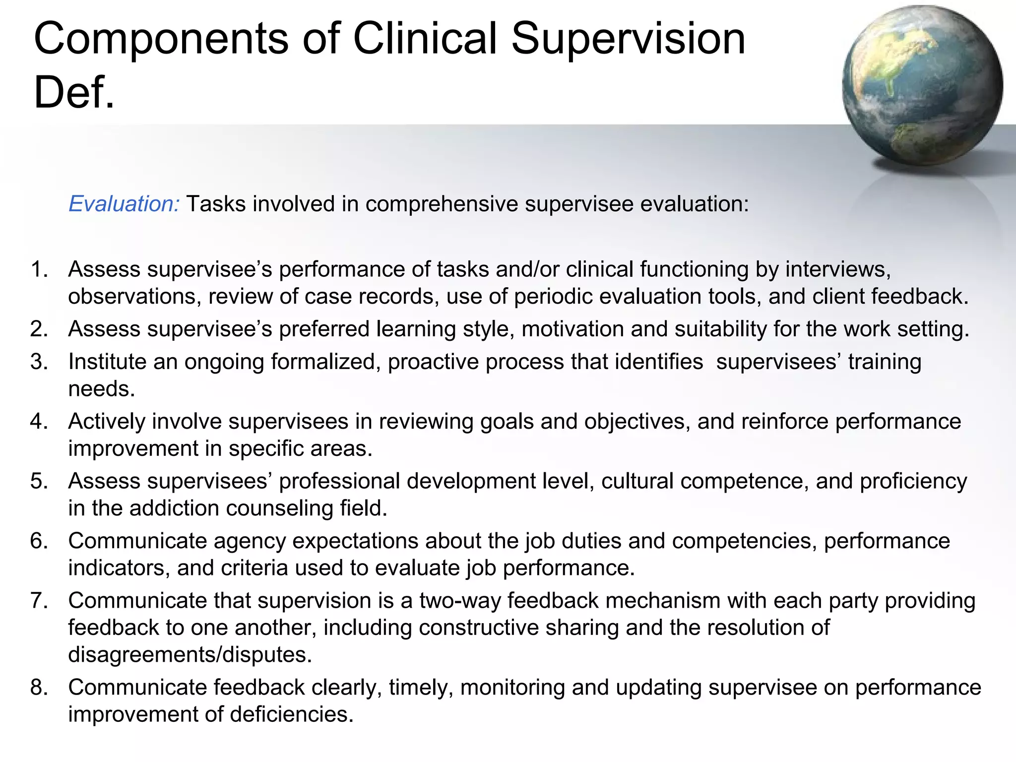 Components of Clinical Supervision
Def.
Evaluation: Tasks involved in comprehensive supervisee evaluation:
1. Assess supervisee’s performance of tasks and/or clinical functioning by interviews,
observations, review of case records, use of periodic evaluation tools, and client feedback.
2. Assess supervisee’s preferred learning style, motivation and suitability for the work setting.
3. Institute an ongoing formalized, proactive process that identifies supervisees’ training
needs.
4. Actively involve supervisees in reviewing goals and objectives, and reinforce performance
improvement in specific areas.
5. Assess supervisees’ professional development level, cultural competence, and proficiency
in the addiction counseling field.
6. Communicate agency expectations about the job duties and competencies, performance
indicators, and criteria used to evaluate job performance.
7. Communicate that supervision is a two-way feedback mechanism with each party providing
feedback to one another, including constructive sharing and the resolution of
disagreements/disputes.
8. Communicate feedback clearly, timely, monitoring and updating supervisee on performance
improvement of deficiencies.
 