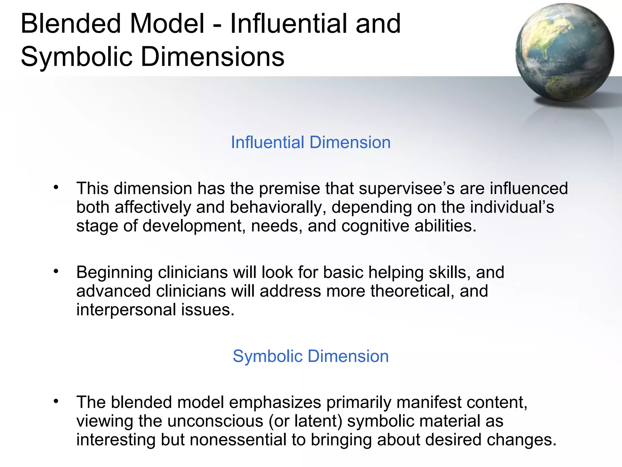 Blended Model - Influential and
Symbolic Dimensions
Influential Dimension
• This dimension has the premise that supervisee’s are influenced
both affectively and behaviorally, depending on the individual’s
stage of development, needs, and cognitive abilities.
• Beginning clinicians will look for basic helping skills, and
advanced clinicians will address more theoretical, and
interpersonal issues.
Symbolic Dimension
• The blended model emphasizes primarily manifest content,
viewing the unconscious (or latent) symbolic material as
interesting but nonessential to bringing about desired changes.
 