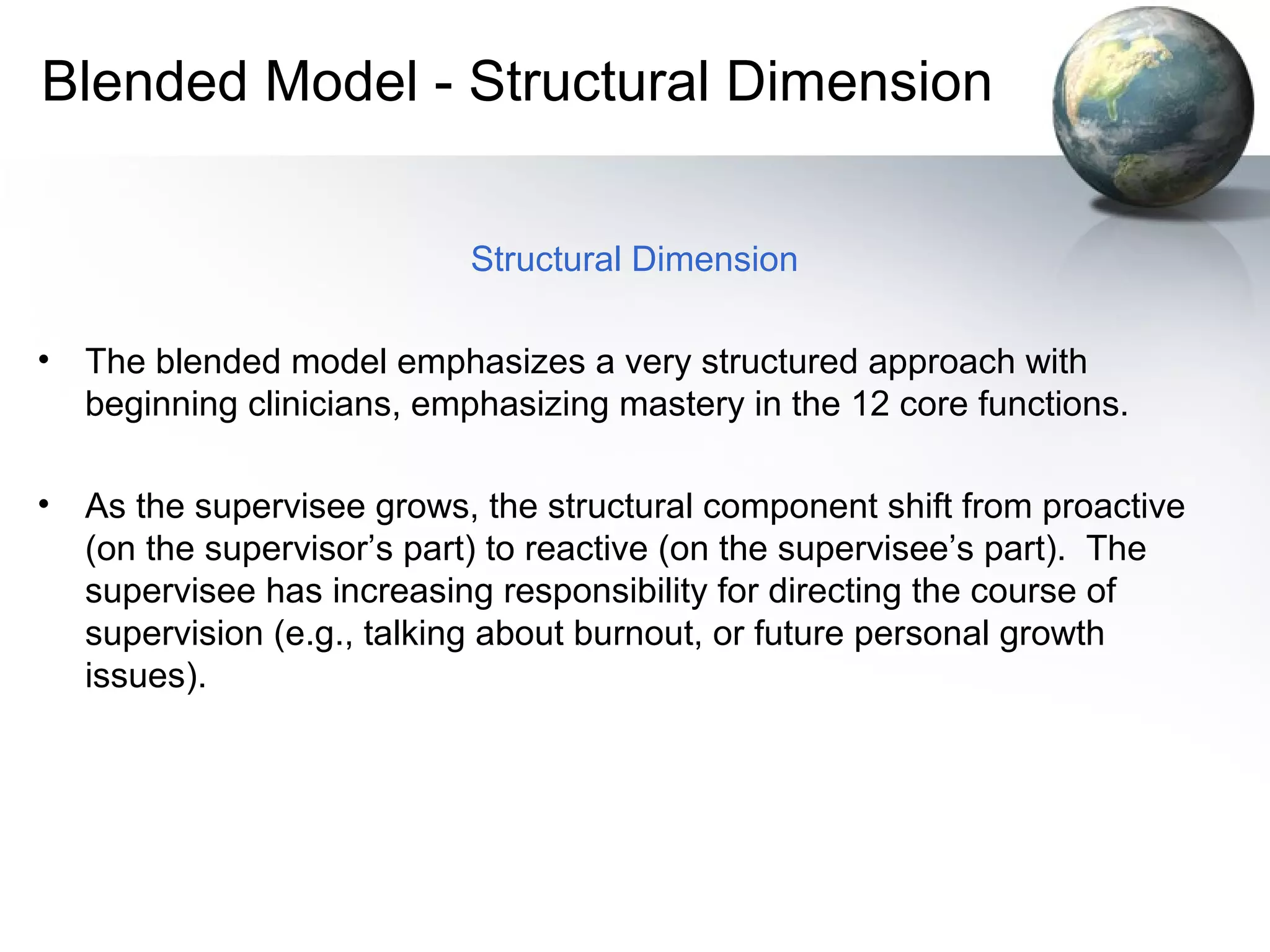 Blended Model - Structural Dimension
Structural Dimension
• The blended model emphasizes a very structured approach with
beginning clinicians, emphasizing mastery in the 12 core functions.
• As the supervisee grows, the structural component shift from proactive
(on the supervisor’s part) to reactive (on the supervisee’s part). The
supervisee has increasing responsibility for directing the course of
supervision (e.g., talking about burnout, or future personal growth
issues).
 
