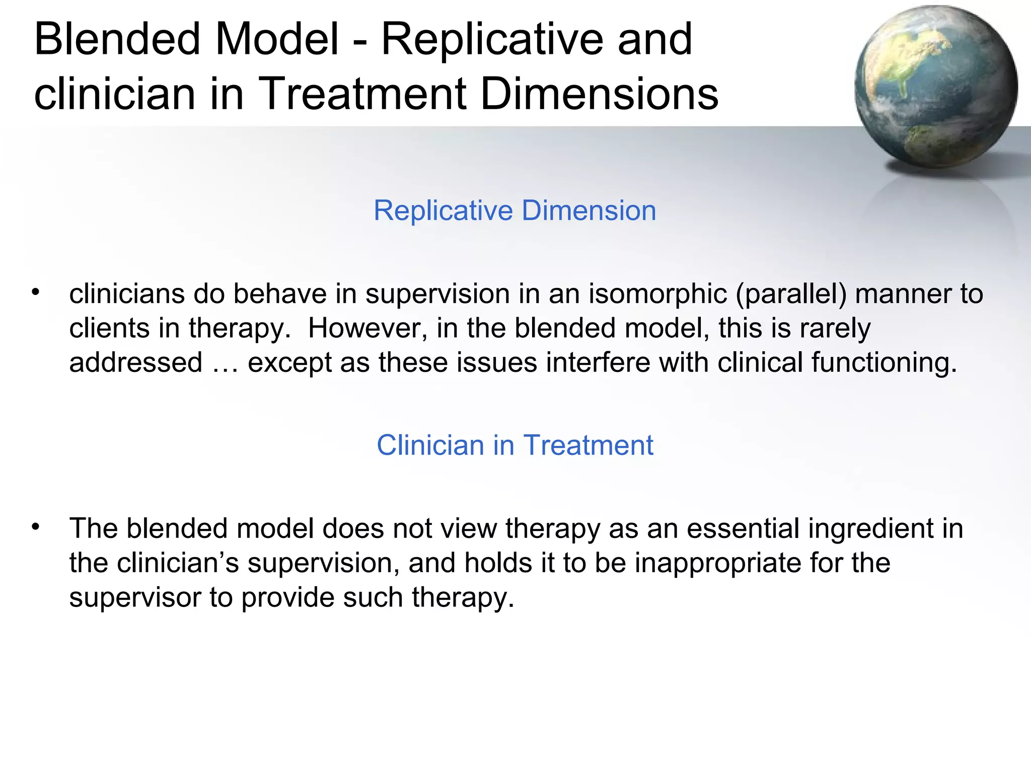 Blended Model - Replicative and
clinician in Treatment Dimensions
Replicative Dimension
• clinicians do behave in supervision in an isomorphic (parallel) manner to
clients in therapy. However, in the blended model, this is rarely
addressed … except as these issues interfere with clinical functioning.
Clinician in Treatment
• The blended model does not view therapy as an essential ingredient in
the clinician’s supervision, and holds it to be inappropriate for the
supervisor to provide such therapy.
 