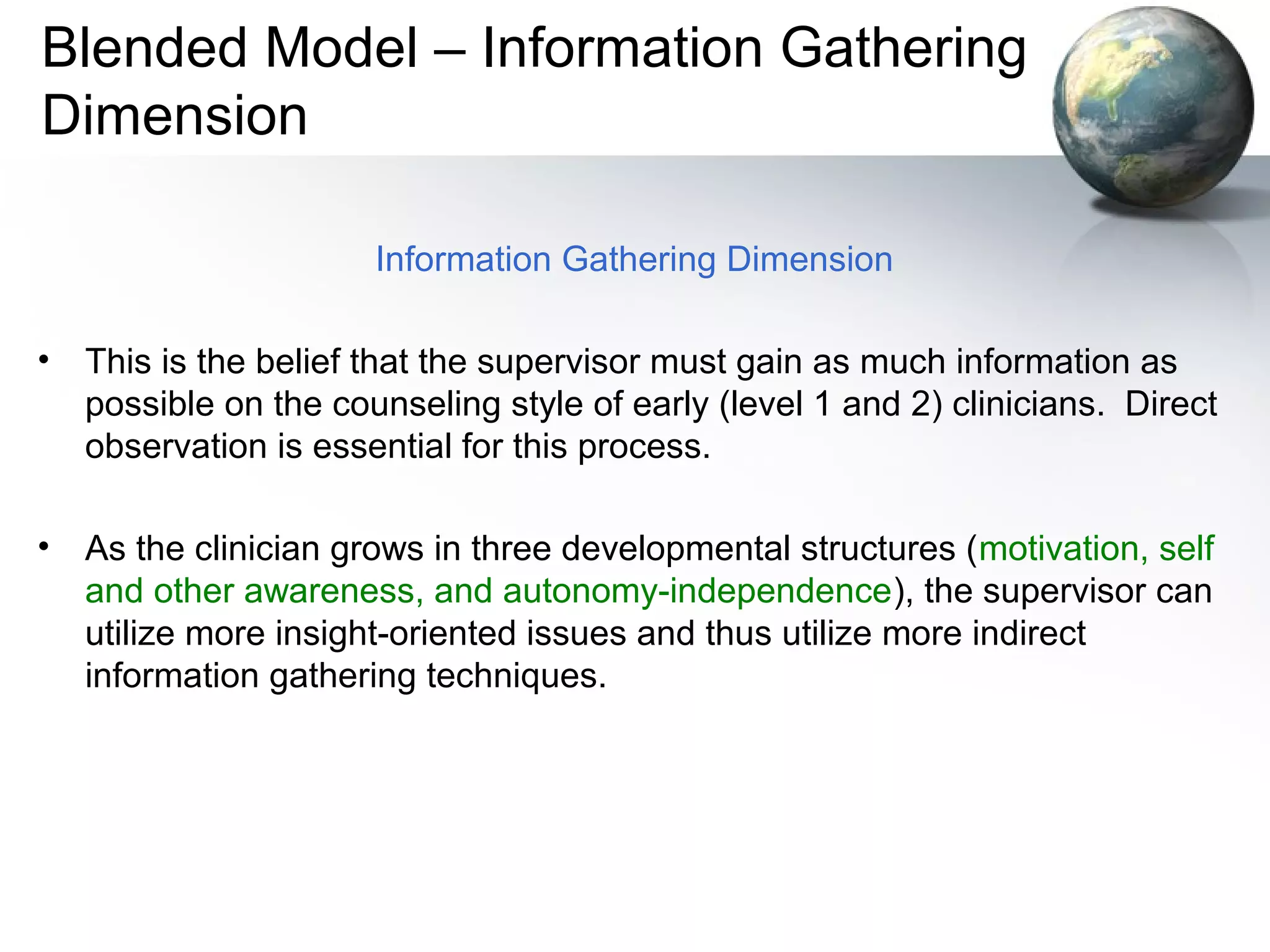 Blended Model – Information Gathering
Dimension
Information Gathering Dimension
• This is the belief that the supervisor must gain as much information as
possible on the counseling style of early (level 1 and 2) clinicians. Direct
observation is essential for this process.
• As the clinician grows in three developmental structures (motivation, self
and other awareness, and autonomy-independence), the supervisor can
utilize more insight-oriented issues and thus utilize more indirect
information gathering techniques.
 