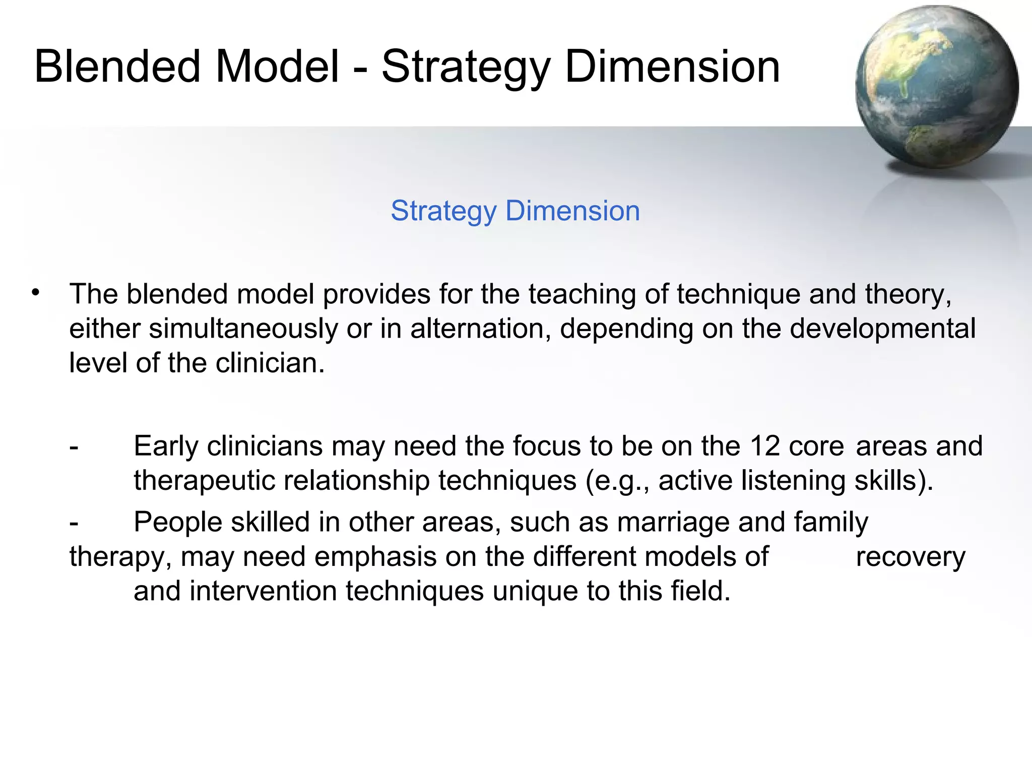 Blended Model - Strategy Dimension
Strategy Dimension
• The blended model provides for the teaching of technique and theory,
either simultaneously or in alternation, depending on the developmental
level of the clinician.
- Early clinicians may need the focus to be on the 12 core areas and
therapeutic relationship techniques (e.g., active listening skills).
- People skilled in other areas, such as marriage and family
therapy, may need emphasis on the different models of recovery
and intervention techniques unique to this field.
 