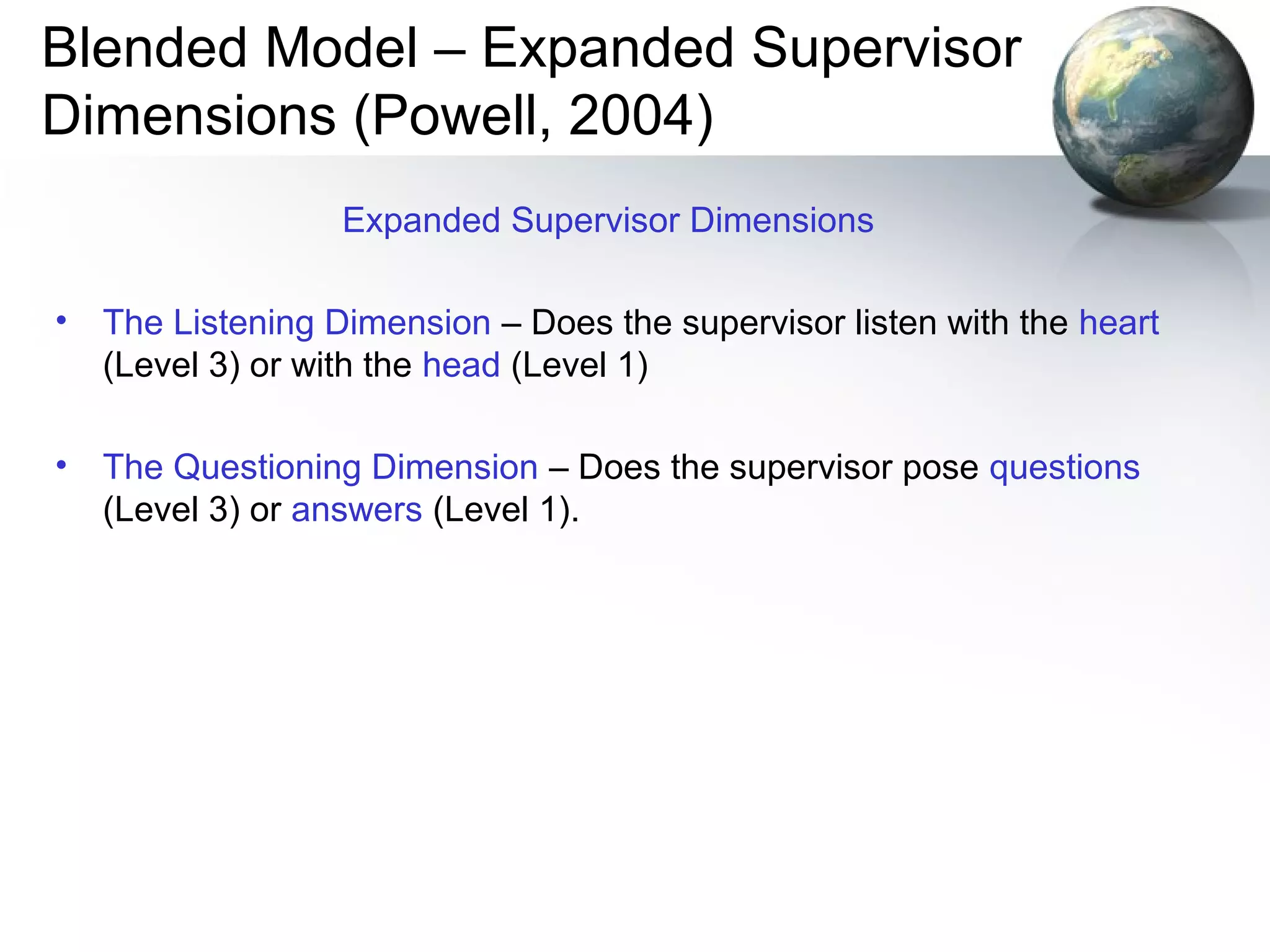 Blended Model – Expanded Supervisor
Dimensions (Powell, 2004)
Expanded Supervisor Dimensions
• The Listening Dimension – Does the supervisor listen with the heart
(Level 3) or with the head (Level 1)
• The Questioning Dimension – Does the supervisor pose questions
(Level 3) or answers (Level 1).
 