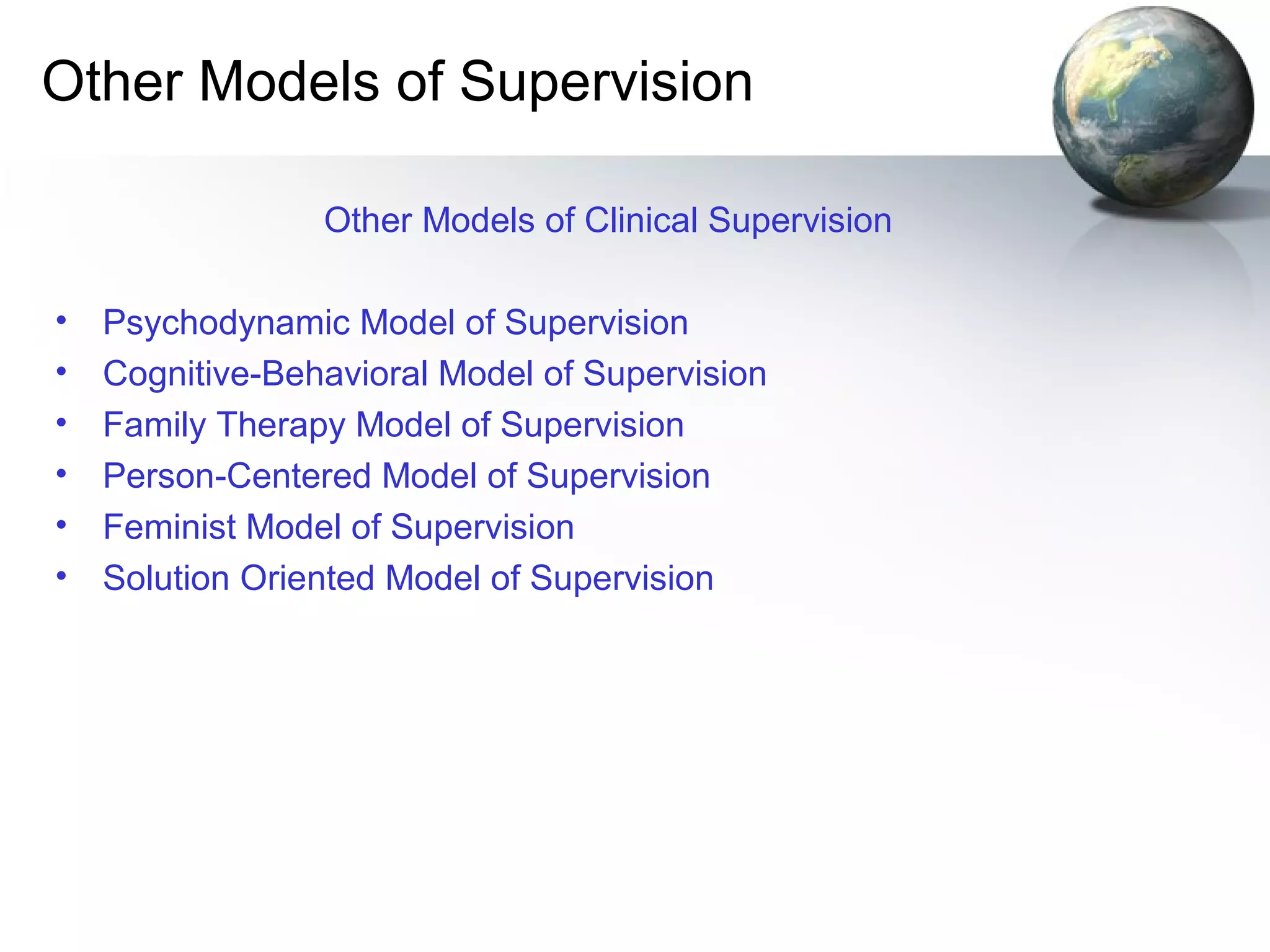 Other Models of Supervision
Other Models of Clinical Supervision
• Psychodynamic Model of Supervision
• Cognitive-Behavioral Model of Supervision
• Family Therapy Model of Supervision
• Person-Centered Model of Supervision
• Feminist Model of Supervision
• Solution Oriented Model of Supervision
 