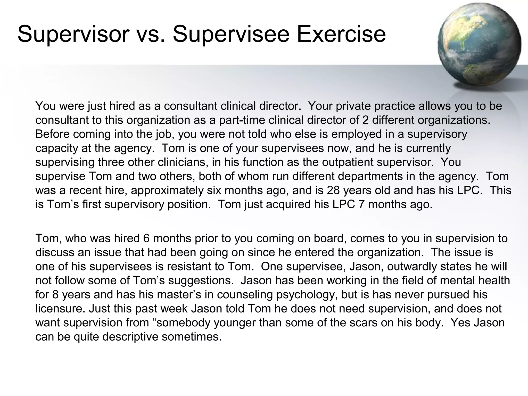Supervisor vs. Supervisee Exercise
You were just hired as a consultant clinical director. Your private practice allows you to be
consultant to this organization as a part-time clinical director of 2 different organizations.
Before coming into the job, you were not told who else is employed in a supervisory
capacity at the agency. Tom is one of your supervisees now, and he is currently
supervising three other clinicians, in his function as the outpatient supervisor. You
supervise Tom and two others, both of whom run different departments in the agency. Tom
was a recent hire, approximately six months ago, and is 28 years old and has his LPC. This
is Tom’s first supervisory position. Tom just acquired his LPC 7 months ago.
Tom, who was hired 6 months prior to you coming on board, comes to you in supervision to
discuss an issue that had been going on since he entered the organization. The issue is
one of his supervisees is resistant to Tom. One supervisee, Jason, outwardly states he will
not follow some of Tom’s suggestions. Jason has been working in the field of mental health
for 8 years and has his master’s in counseling psychology, but is has never pursued his
licensure. Just this past week Jason told Tom he does not need supervision, and does not
want supervision from “somebody younger than some of the scars on his body. Yes Jason
can be quite descriptive sometimes.
 