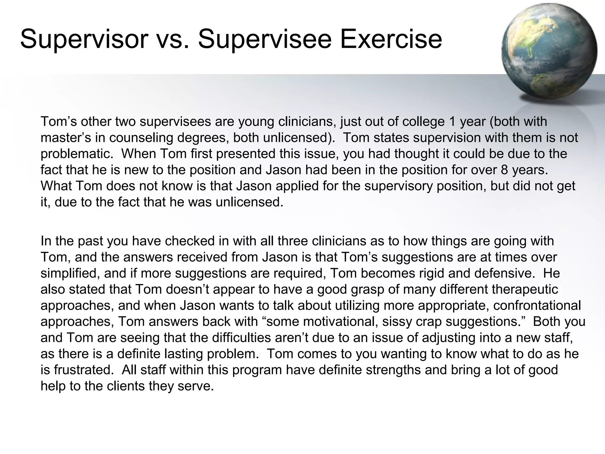 Supervisor vs. Supervisee Exercise
Tom’s other two supervisees are young clinicians, just out of college 1 year (both with
master’s in counseling degrees, both unlicensed). Tom states supervision with them is not
problematic. When Tom first presented this issue, you had thought it could be due to the
fact that he is new to the position and Jason had been in the position for over 8 years.
What Tom does not know is that Jason applied for the supervisory position, but did not get
it, due to the fact that he was unlicensed.
In the past you have checked in with all three clinicians as to how things are going with
Tom, and the answers received from Jason is that Tom’s suggestions are at times over
simplified, and if more suggestions are required, Tom becomes rigid and defensive. He
also stated that Tom doesn’t appear to have a good grasp of many different therapeutic
approaches, and when Jason wants to talk about utilizing more appropriate, confrontational
approaches, Tom answers back with “some motivational, sissy crap suggestions.” Both you
and Tom are seeing that the difficulties aren’t due to an issue of adjusting into a new staff,
as there is a definite lasting problem. Tom comes to you wanting to know what to do as he
is frustrated. All staff within this program have definite strengths and bring a lot of good
help to the clients they serve.
 