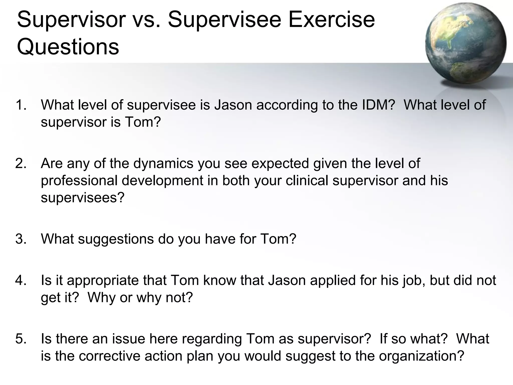Supervisor vs. Supervisee Exercise
Questions
1. What level of supervisee is Jason according to the IDM? What level of
supervisor is Tom?
2. Are any of the dynamics you see expected given the level of
professional development in both your clinical supervisor and his
supervisees?
3. What suggestions do you have for Tom?
4. Is it appropriate that Tom know that Jason applied for his job, but did not
get it? Why or why not?
5. Is there an issue here regarding Tom as supervisor? If so what? What
is the corrective action plan you would suggest to the organization?
 