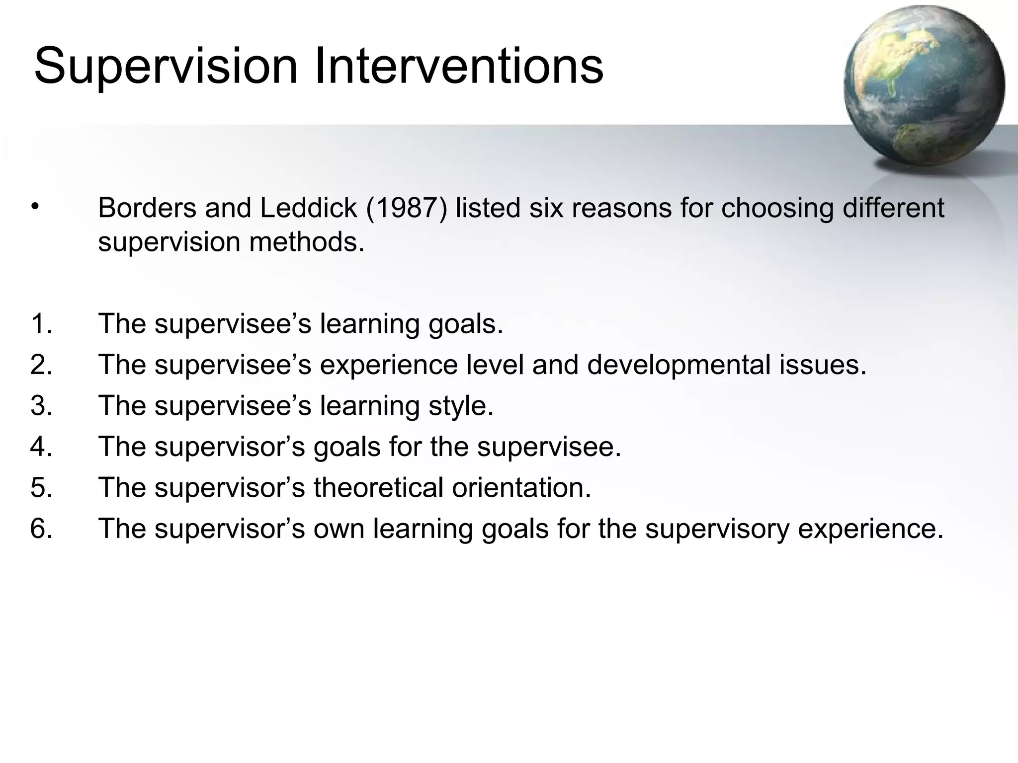 Supervision Interventions
• Borders and Leddick (1987) listed six reasons for choosing different
supervision methods.
1. The supervisee’s learning goals.
2. The supervisee’s experience level and developmental issues.
3. The supervisee’s learning style.
4. The supervisor’s goals for the supervisee.
5. The supervisor’s theoretical orientation.
6. The supervisor’s own learning goals for the supervisory experience.
 