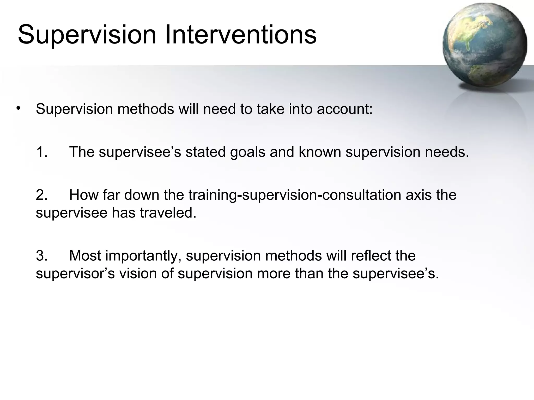 Supervision Interventions
• Supervision methods will need to take into account:
1. The supervisee’s stated goals and known supervision needs.
2. How far down the training-supervision-consultation axis the
supervisee has traveled.
3. Most importantly, supervision methods will reflect the
supervisor’s vision of supervision more than the supervisee’s.
 