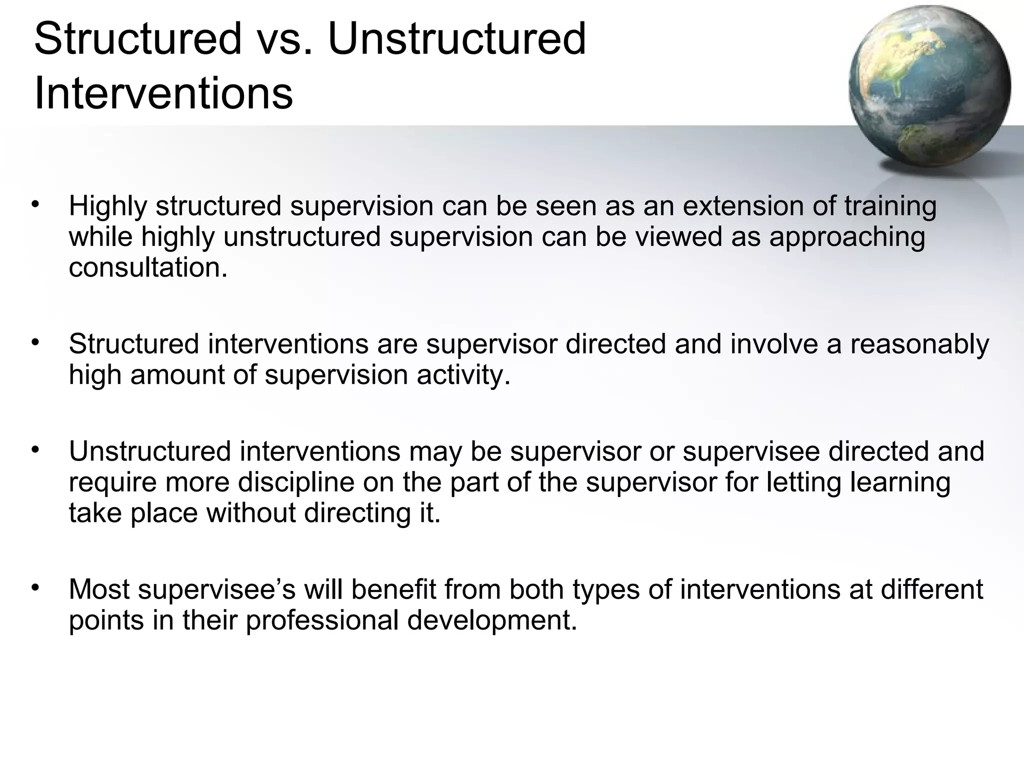Structured vs. Unstructured
Interventions
• Highly structured supervision can be seen as an extension of training
while highly unstructured supervision can be viewed as approaching
consultation.
• Structured interventions are supervisor directed and involve a reasonably
high amount of supervision activity.
• Unstructured interventions may be supervisor or supervisee directed and
require more discipline on the part of the supervisor for letting learning
take place without directing it.
• Most supervisee’s will benefit from both types of interventions at different
points in their professional development.
 
